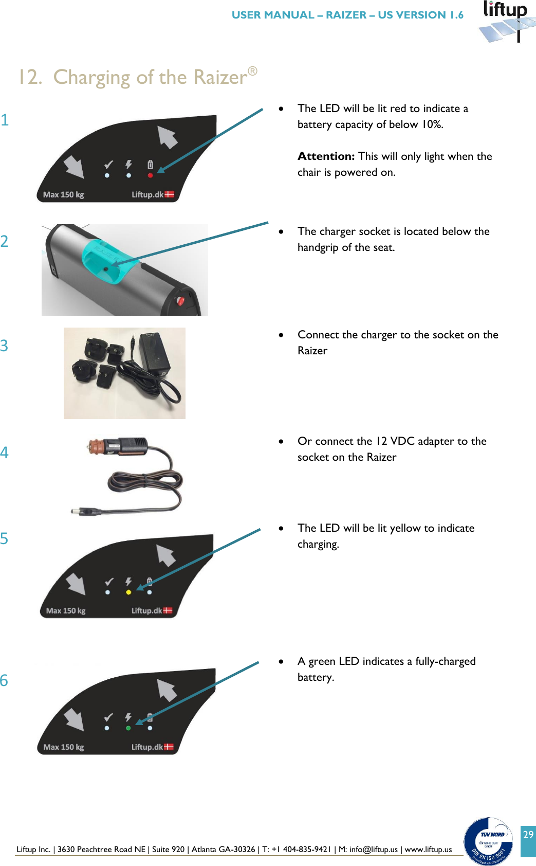  Liftup Inc. | 3630 Peachtree Road NE | Suite 920 | Atlanta GA-30326 | T: +1 404-835-9421 | M: info@liftup.us | www.liftup.us   USER MANUAL &ndash; RAIZER &ndash; US VERSION 1.6 29  12. Charging of the Raizer&reg;   The LED will be lit red to indicate a battery capacity of below 10%.  Attention: This will only light when the chair is powered on.     The charger socket is located below the handgrip of the seat.        Connect the charger to the socket on the Raizer      Or connect the 12 VDC adapter to the socket on the Raizer    The LED will be lit yellow to indicate charging.         A green LED indicates a fully-charged battery.  6 3 2 1 5 4 
