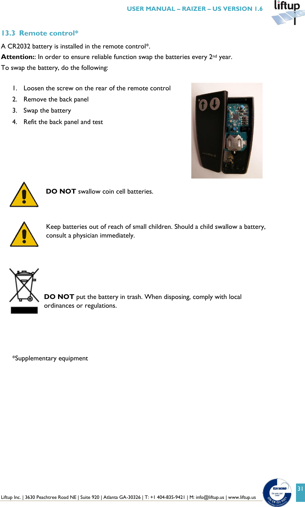 Liftup Inc. | 3630 Peachtree Road NE | Suite 920 | Atlanta GA-30326 | T: +1 404-835-9421 | M: info@liftup.us | www.liftup.us   USER MANUAL &ndash; RAIZER &ndash; US VERSION 1.6 31 13.3 Remote control* A CR2032 battery is installed in the remote control*. Attention:: In order to ensure reliable function swap the batteries every 2nd year. To swap the battery, do the following:  1. Loosen the screw on the rear of the remote control 2. Remove the back panel 3. Swap the battery 4. Refit the back panel and test       DO NOT swallow coin cell batteries.    Keep batteries out of reach of small children. Should a child swallow a battery, consult a physician immediately.       DO NOT put the battery in trash. When disposing, comply with local ordinances or regulations.      *Supplementary equipment 