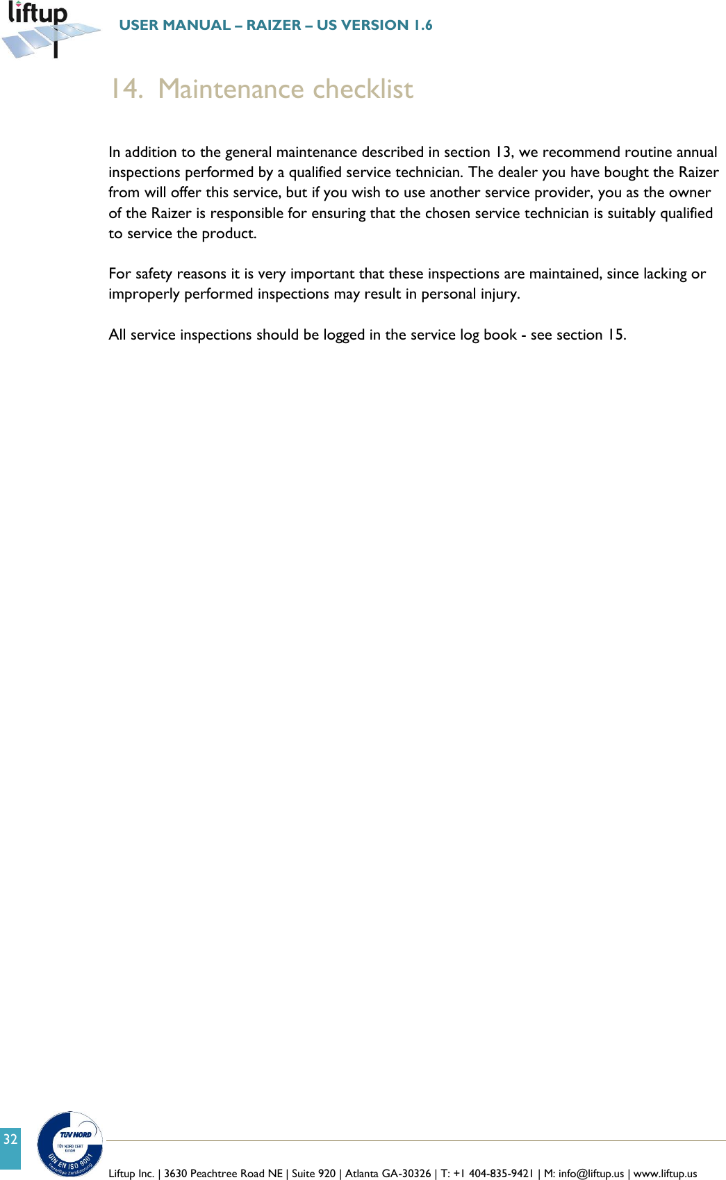   Liftup Inc. | 3630 Peachtree Road NE | Suite 920 | Atlanta GA-30326 | T: +1 404-835-9421 | M: info@liftup.us | www.liftup.us  USER MANUAL &ndash; RAIZER &ndash; US VERSION 1.6 32 14. Maintenance checklist  In addition to the general maintenance described in section 13, we recommend routine annual inspections performed by a qualified service technician. The dealer you have bought the Raizer from will offer this service, but if you wish to use another service provider, you as the owner of the Raizer is responsible for ensuring that the chosen service technician is suitably qualified to service the product.   For safety reasons it is very important that these inspections are maintained, since lacking or improperly performed inspections may result in personal injury.   All service inspections should be logged in the service log book - see section 15.      