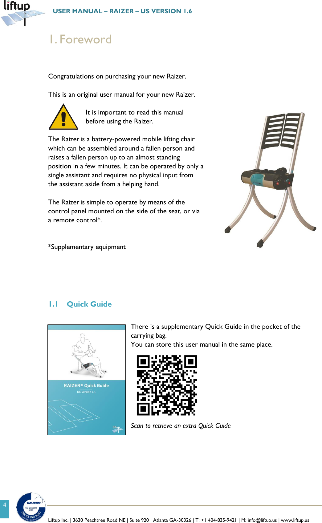   Liftup Inc. | 3630 Peachtree Road NE | Suite 920 | Atlanta GA-30326 | T: +1 404-835-9421 | M: info@liftup.us | www.liftup.us  USER MANUAL &ndash; RAIZER &ndash; US VERSION 1.6 4 1. Foreword   Congratulations on purchasing your new Raizer.   This is an original user manual for your new Raizer.  It is important to read this manual before using the Raizer.   The Raizer is a battery-powered mobile lifting chair which can be assembled around a fallen person and raises a fallen person up to an almost standing position in a few minutes. It can be operated by only a single assistant and requires no physical input from the assistant aside from a helping hand.  The Raizer is simple to operate by means of the control panel mounted on the side of the seat, or via a remote control*.   *Supplementary equipment      1.1 Quick Guide  There is a supplementary Quick Guide in the pocket of the carrying bag. You can store this user manual in the same place.  Scan to retrieve an extra Quick Guide   