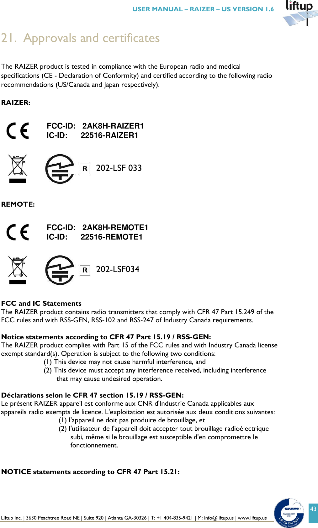  Liftup Inc. | 3630 Peachtree Road NE | Suite 920 | Atlanta GA-30326 | T: +1 404-835-9421 | M: info@liftup.us | www.liftup.us   USER MANUAL &ndash; RAIZER &ndash; US VERSION 1.6 43 202-LSF 033 202-LSF034 21. Approvals and certificates  The RAIZER product is tested in compliance with the European radio and medical specifications (CE - Declaration of Conformity) and certified according to the following radio recommendations (US/Canada and Japan respectively):  RAIZER:           REMOTE:              FCC and IC Statements The RAIZER product contains radio transmitters that comply with CFR 47 Part 15.249 of the FCC rules and with RSS-GEN, RSS-102 and RSS-247 of Industry Canada requirements.  Notice statements according to CFR 47 Part 15.19 / RSS-GEN: The RAIZER product complies with Part 15 of the FCC rules and with Industry Canada license exempt standard(s). Operation is subject to the following two conditions: (1) This device may not cause harmful interference, and (2) This device must accept any interference received, including interference that may cause undesired operation.  D&eacute;clarations selon le CFR 47 section 15.19 / RSS-GEN:  Le pr&eacute;sent RAIZER appareil est conforme aux CNR d'Industrie Canada applicables aux appareils radio exempts de licence. L'exploitation est autoris&eacute;e aux deux conditions suivantes: (1) l'appareil ne doit pas produire de brouillage, et (2) l'utilisateur de l'appareil doit accepter tout brouillage radio&eacute;lectrique subi, m&ecirc;me si le brouillage est susceptible d'en compromettre le fonctionnement.   NOTICE statements according to CFR 47 Part 15.21:  FCC-ID:   2AK8H-RAIZER1 IC-ID:      22516-RAIZER1  FCC-ID:   2AK8H-REMOTE1 IC-ID:      22516-REMOTE1 