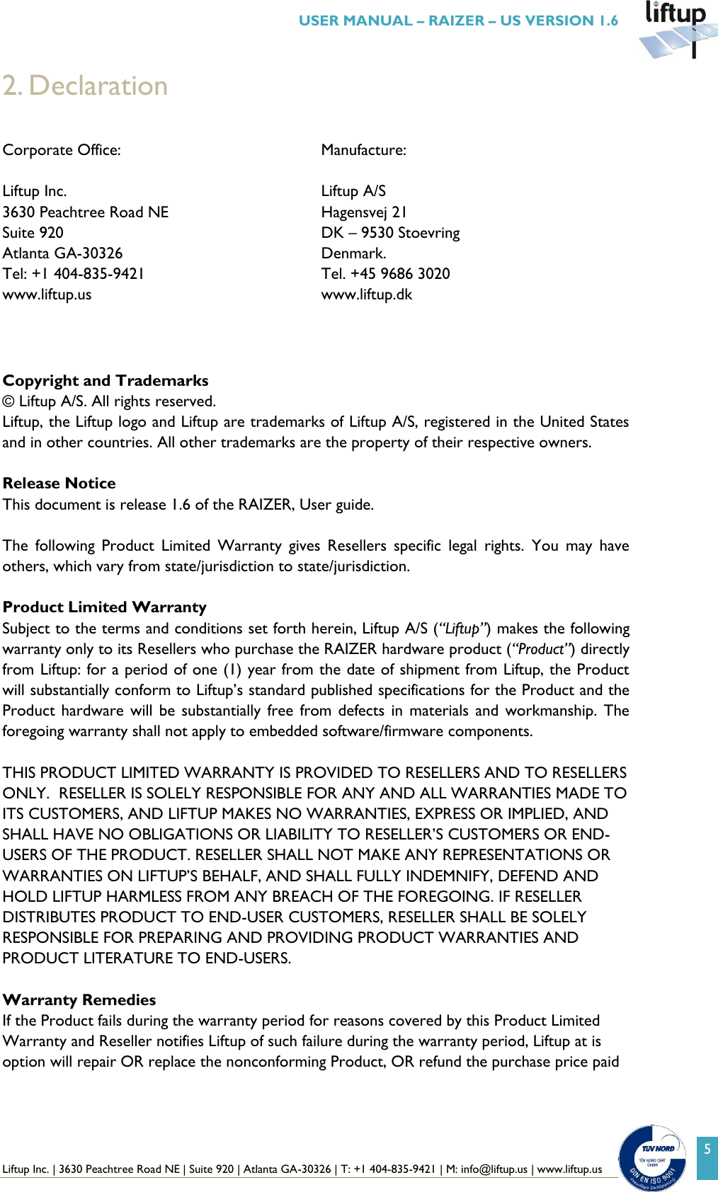  Liftup Inc. | 3630 Peachtree Road NE | Suite 920 | Atlanta GA-30326 | T: +1 404-835-9421 | M: info@liftup.us | www.liftup.us   USER MANUAL &ndash; RAIZER &ndash; US VERSION 1.6 5 2. Declaration  Corporate Office:  Manufacture: Liftup Inc. 3630 Peachtree Road NE Suite 920 Atlanta GA-30326 Tel: +1 404-835-9421 www.liftup.us Liftup A/S Hagensvej 21 DK &ndash; 9530 Stoevring Denmark. Tel. +45 9686 3020 www.liftup.dk    Copyright and Trademarks &copy; Liftup A/S. All rights reserved.  Liftup, the Liftup logo and Liftup are trademarks of Liftup A/S, registered in the United States and in other countries. All other trademarks are the property of their respective owners.   Release Notice This document is release 1.6 of the RAIZER, User guide.  The  following  Product  Limited  Warranty  gives  Resellers  specific  legal  rights.  You  may  have others, which vary from state/jurisdiction to state/jurisdiction.  Product Limited Warranty Subject to the terms and conditions set forth herein, Liftup A/S (&ldquo;Liftup&rdquo;) makes the following warranty only to its Resellers who purchase the RAIZER hardware product (&ldquo;Product&rdquo;) directly from Liftup: for a period of one (1) year from the date of shipment from Liftup, the Product will substantially conform to Liftup&rsquo;s standard published specifications for the Product and the Product hardware will  be substantially free  from defects in  materials and  workmanship.  The foregoing warranty shall not apply to embedded software/firmware components.  THIS PRODUCT LIMITED WARRANTY IS PROVIDED TO RESELLERS AND TO RESELLERS ONLY.  RESELLER IS SOLELY RESPONSIBLE FOR ANY AND ALL WARRANTIES MADE TO ITS CUSTOMERS, AND LIFTUP MAKES NO WARRANTIES, EXPRESS OR IMPLIED, AND SHALL HAVE NO OBLIGATIONS OR LIABILITY TO RESELLER&rsquo;S CUSTOMERS OR END-USERS OF THE PRODUCT. RESELLER SHALL NOT MAKE ANY REPRESENTATIONS OR WARRANTIES ON LIFTUP&rsquo;S BEHALF, AND SHALL FULLY INDEMNIFY, DEFEND AND HOLD LIFTUP HARMLESS FROM ANY BREACH OF THE FOREGOING. IF RESELLER DISTRIBUTES PRODUCT TO END-USER CUSTOMERS, RESELLER SHALL BE SOLELY RESPONSIBLE FOR PREPARING AND PROVIDING PRODUCT WARRANTIES AND PRODUCT LITERATURE TO END-USERS.  Warranty Remedies If the Product fails during the warranty period for reasons covered by this Product Limited Warranty and Reseller notifies Liftup of such failure during the warranty period, Liftup at is option will repair OR replace the nonconforming Product, OR refund the purchase price paid 