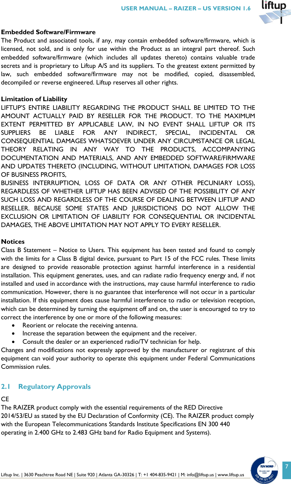  Liftup Inc. | 3630 Peachtree Road NE | Suite 920 | Atlanta GA-30326 | T: +1 404-835-9421 | M: info@liftup.us | www.liftup.us   USER MANUAL &ndash; RAIZER &ndash; US VERSION 1.6 7 Embedded Software/Firmware The Product and associated tools, if any, may contain embedded software/firmware, which is licensed,  not  sold,  and  is  only  for  use  within  the  Product  as  an  integral  part  thereof.  Such embedded  software/firmware  (which  includes  all  updates  thereto)  contains  valuable  trade secrets and is proprietary to Liftup A/S and its suppliers. To the greatest extent permitted by law,  such  embedded  software/firmware  may  not  be  modified,  copied,  disassembled, decompiled or reverse engineered. Liftup reserves all other rights.  Limitation of Liability LIFTUP&rsquo;S  ENTIRE  LIABILITY  REGARDING  THE  PRODUCT  SHALL  BE  LIMITED  TO  THE AMOUNT  ACTUALLY  PAID  BY  RESELLER  FOR  THE  PRODUCT.  TO  THE  MAXIMUM EXTENT  PERMITTED  BY  APPLICABLE  LAW,  IN  NO  EVENT  SHALL  LIFTUP  OR  ITS SUPPLIERS  BE  LIABLE  FOR  ANY  INDIRECT,  SPECIAL,  INCIDENTAL  OR CONSEQUENTIAL DAMAGES WHATSOEVER UNDER ANY CIRCUMSTANCE OR LEGAL THEORY  RELATING  IN  ANY  WAY  TO  THE  PRODUCTS,  ACCOMPANYING DOCUMENTATION  AND  MATERIALS,  AND  ANY  EMBEDDED  SOFTWARE/FIRMWARE AND UPDATES THERETO (INCLUDING, WITHOUT LIMITATION, DAMAGES FOR LOSS OF BUSINESS PROFITS, BUSINESS  INTERRUPTION,  LOSS  OF  DATA  OR  ANY  OTHER  PECUNIARY  LOSS), REGARDLESS OF WHETHER LIFTUP HAS BEEN ADVISED OF THE POSSIBILITY OF ANY SUCH LOSS AND REGARDLESS OF THE COURSE OF DEALING BETWEEN LIFTUP AND RESELLER.  BECAUSE  SOME  STATES  AND  JURISDICTIONS  DO  NOT  ALLOW  THE EXCLUSION  OR  LIMITATION  OF  LIABILITY  FOR  CONSEQUENTIAL  OR  INCIDENTAL DAMAGES, THE ABOVE LIMITATION MAY NOT APPLY TO EVERY RESELLER.  Notices Class B Statement &ndash; Notice to Users. This equipment has been tested and found to comply with the limits for a Class B digital device, pursuant to Part 15 of the FCC rules. These limits are  designed  to  provide  reasonable  protection  against  harmful  interference  in  a  residential installation. This equipment generates, uses, and can radiate radio frequency energy and, if not installed and used in accordance with the instructions, may cause harmful interference to radio communication. However, there is no guarantee that interference will not occur in a particular installation. If this equipment does cause harmful interference to radio or television reception, which can be determined by turning the equipment off and on, the user is encouraged to try to correct the interference by one or more of the following measures:  Reorient or relocate the receiving antenna.  Increase the separation between the equipment and the receiver.  Consult the dealer or an experienced radio/TV technician for help. Changes and modifications not expressly approved by the  manufacturer or registrant of  this equipment can void your authority to operate this equipment under Federal Communications Commission rules.  2.1 Regulatory Approvals       CE The RAIZER product comply with the essential requirements of the RED Directive 2014/53/EU as stated by the EU Declaration of Conformity (CE). The RAIZER product comply with the European Telecommunications Standards Institute Specifications EN 300 440 operating in 2.400 GHz to 2.483 GHz band for Radio Equipment and Systems). 