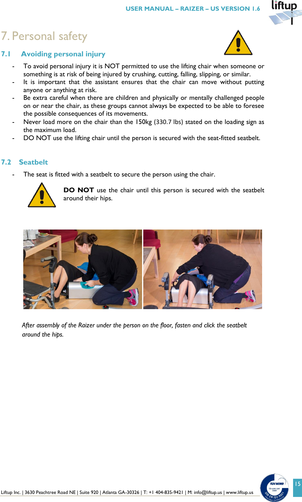  Liftup Inc. | 3630 Peachtree Road NE | Suite 920 | Atlanta GA-30326 | T: +1 404-835-9421 | M: info@liftup.us | www.liftup.us   USER MANUAL &ndash; RAIZER &ndash; US VERSION 1.6 15 7. Personal safety 7.1  Avoiding personal injury - To avoid personal injury it is NOT permitted to use the lifting chair when someone or something is at risk of being injured by crushing, cutting, falling, slipping, or similar. - It  is  important  that  the  assistant  ensures  that  the  chair  can  move  without  putting anyone or anything at risk. - Be extra careful when there are children and physically or mentally challenged people on or near the chair, as these groups cannot always be expected to be able to foresee the possible consequences of its movements. - Never load more on the chair than the 150kg (330.7 lbs) stated on the loading sign as the maximum load. - DO NOT use the lifting chair until the person is secured with the seat-fitted seatbelt.  7.2 Seatbelt - The seat is fitted with a seatbelt to secure the person using the chair.  DO NOT use the chair until this person is secured with the seatbelt around their hips.        After assembly of the Raizer under the person on the floor, fasten and click the seatbelt around the hips.        