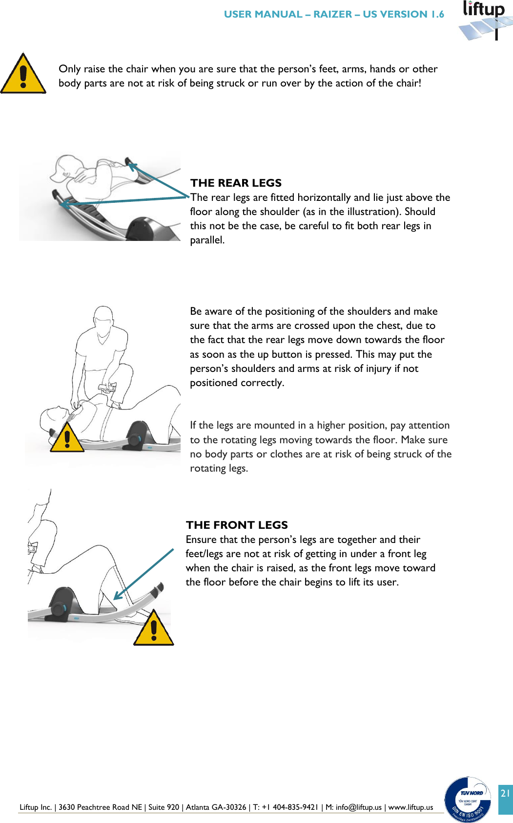  Liftup Inc. | 3630 Peachtree Road NE | Suite 920 | Atlanta GA-30326 | T: +1 404-835-9421 | M: info@liftup.us | www.liftup.us   USER MANUAL &ndash; RAIZER &ndash; US VERSION 1.6 21  Only raise the chair when you are sure that the person&rsquo;s feet, arms, hands or other body parts are not at risk of being struck or run over by the action of the chair!       THE REAR LEGS The rear legs are fitted horizontally and lie just above the floor along the shoulder (as in the illustration). Should this not be the case, be careful to fit both rear legs in parallel.     Be aware of the positioning of the shoulders and make sure that the arms are crossed upon the chest, due to the fact that the rear legs move down towards the floor as soon as the up button is pressed. This may put the person&rsquo;s shoulders and arms at risk of injury if not positioned correctly.   If the legs are mounted in a higher position, pay attention to the rotating legs moving towards the floor. Make sure no body parts or clothes are at risk of being struck of the rotating legs.    THE FRONT LEGS Ensure that the person&rsquo;s legs are together and their feet/legs are not at risk of getting in under a front leg when the chair is raised, as the front legs move toward the floor before the chair begins to lift its user.   