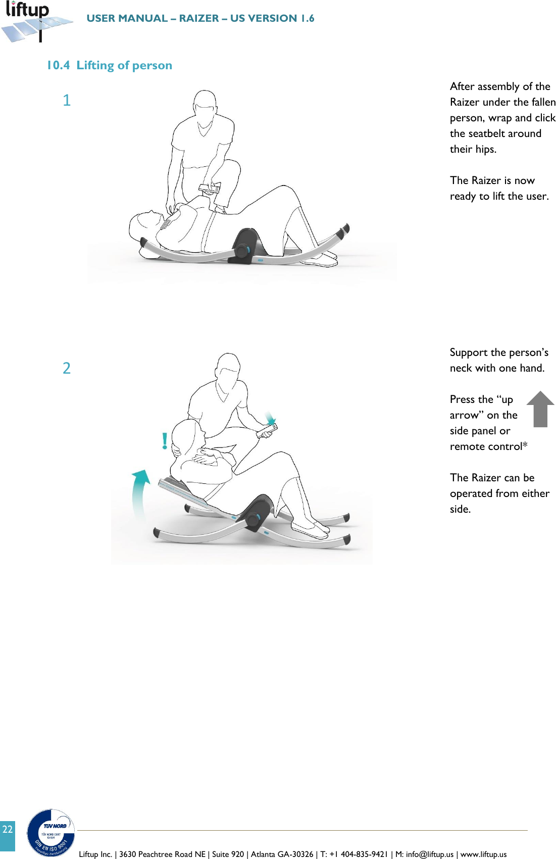   Liftup Inc. | 3630 Peachtree Road NE | Suite 920 | Atlanta GA-30326 | T: +1 404-835-9421 | M: info@liftup.us | www.liftup.us  USER MANUAL &ndash; RAIZER &ndash; US VERSION 1.6 22 10.4 Lifting of person  After assembly of the Raizer under the fallen person, wrap and click the seatbelt around their hips.  The Raizer is now ready to lift the user.          Support the person&rsquo;s neck with one hand.  Press the &ldquo;up arrow&rdquo; on the side panel or remote control*  The Raizer can be operated from either side.       1 2 