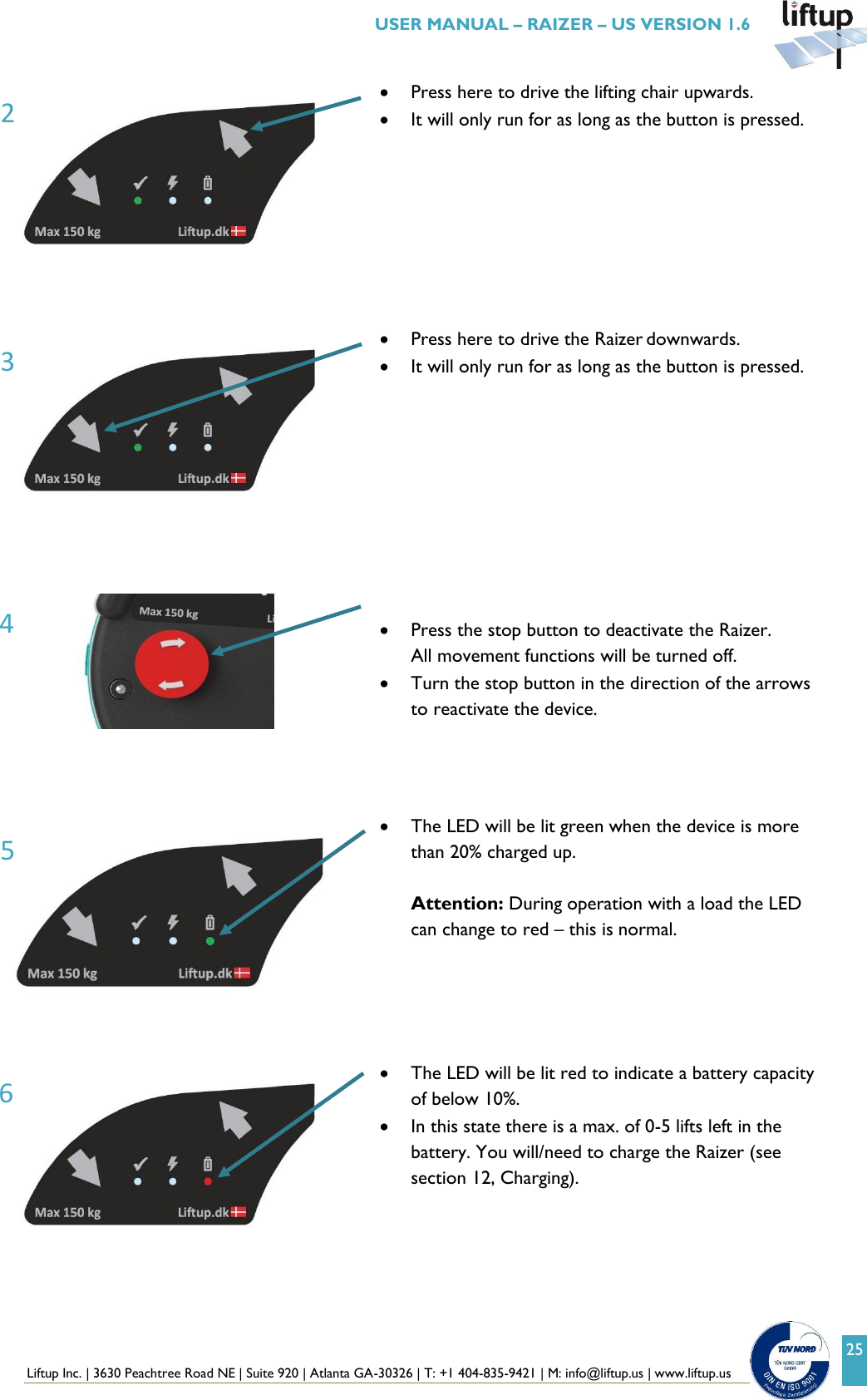  Liftup Inc. | 3630 Peachtree Road NE | Suite 920 | Atlanta GA-30326 | T: +1 404-835-9421 | M: info@liftup.us | www.liftup.us   USER MANUAL &ndash; RAIZER &ndash; US VERSION 1.6 25      Press here to drive the lifting chair upwards.  It will only run for as long as the button is pressed.   Press here to drive the Raizer downwards.  It will only run for as long as the button is pressed.            Press the stop button to deactivate the Raizer. All movement functions will be turned off.  Turn the stop button in the direction of the arrows to reactivate the device.      The LED will be lit green when the device is more than 20% charged up.   Attention: During operation with a load the LED can change to red &ndash; this is normal.       The LED will be lit red to indicate a battery capacity of below 10%.  In this state there is a max. of 0-5 lifts left in the battery. You will/need to charge the Raizer (see section 12, Charging).    3 2 6 5 4 