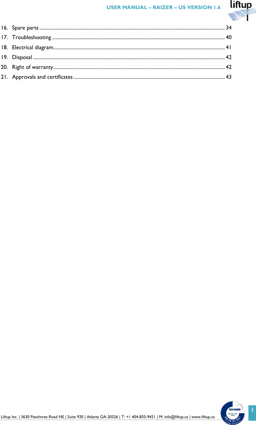  Liftup Inc. | 3630 Peachtree Road NE | Suite 920 | Atlanta GA-30326 | T: +1 404-835-9421 | M: info@liftup.us | www.liftup.us   USER MANUAL &ndash; RAIZER &ndash; US VERSION 1.6 3 16. Spare parts ................................................................................................................................................... 34 17. Troubleshooting ......................................................................................................................................... 40 18. Electrical diagram........................................................................................................................................ 41 19. Disposal ........................................................................................................................................................ 42 20. Right of warranty ........................................................................................................................................ 42 21. Approvals and certificates ........................................................................................................................ 43    