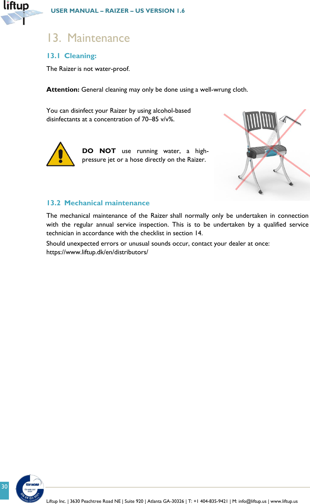   Liftup Inc. | 3630 Peachtree Road NE | Suite 920 | Atlanta GA-30326 | T: +1 404-835-9421 | M: info@liftup.us | www.liftup.us  USER MANUAL &ndash; RAIZER &ndash; US VERSION 1.6 30 13. Maintenance 13.1 Cleaning: The Raizer is not water-proof.   Attention: General cleaning may only be done using a well-wrung cloth.  You can disinfect your Raizer by using alcohol-based disinfectants at a concentration of 70&ndash;85 v/v%.    DO  NOT  use  running  water,  a  high-pressure jet or a hose directly on the Raizer.    13.2 Mechanical maintenance The  mechanical  maintenance  of  the  Raizer shall  normally  only  be  undertaken  in  connection with  the  regular  annual  service  inspection.  This  is  to  be  undertaken  by  a  qualified  service technician in accordance with the checklist in section 14. Should unexpected errors or unusual sounds occur, contact your dealer at once: https://www.liftup.dk/en/distributors/     