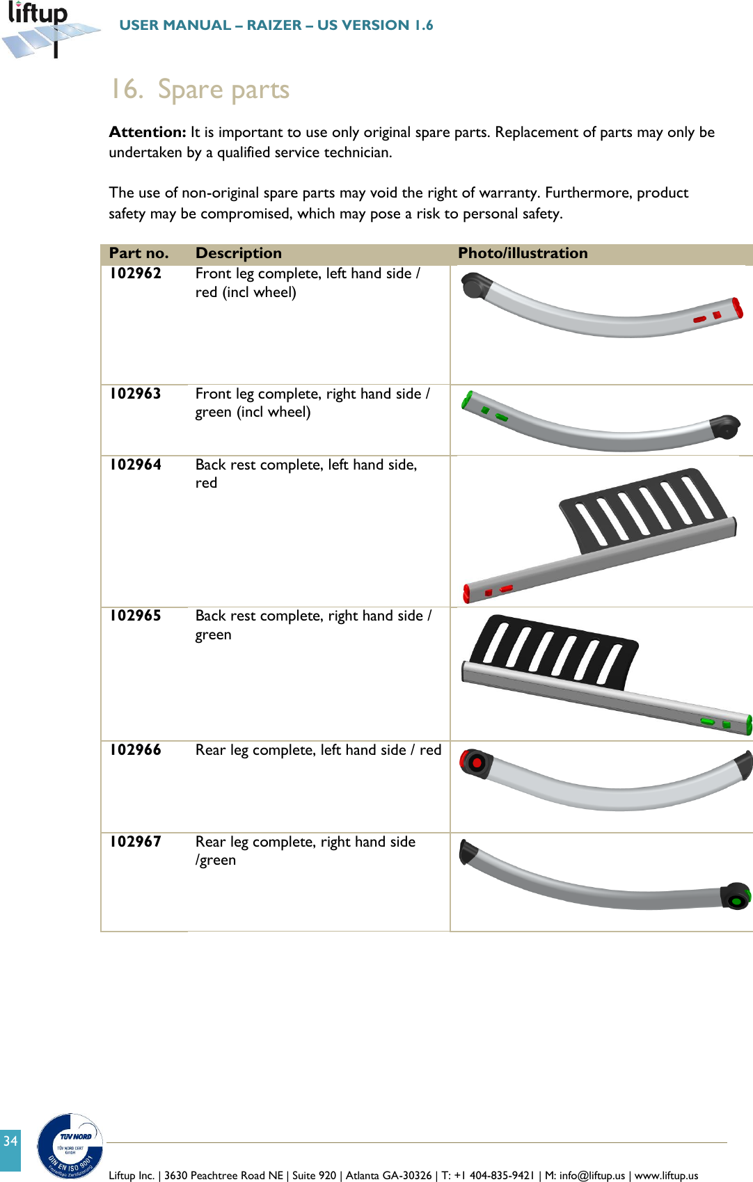   Liftup Inc. | 3630 Peachtree Road NE | Suite 920 | Atlanta GA-30326 | T: +1 404-835-9421 | M: info@liftup.us | www.liftup.us  USER MANUAL &ndash; RAIZER &ndash; US VERSION 1.6 34 16. Spare parts  Attention: It is important to use only original spare parts. Replacement of parts may only be undertaken by a qualified service technician.  The use of non-original spare parts may void the right of warranty. Furthermore, product safety may be compromised, which may pose a risk to personal safety.  Part no. Description Photo/illustration 102962 Front leg complete, left hand side / red (incl wheel)  102963 Front leg complete, right hand side / green (incl wheel)  102964 Back rest complete, left hand side, red  102965 Back rest complete, right hand side / green  102966 Rear leg complete, left hand side / red    102967 Rear leg complete, right hand side /green   