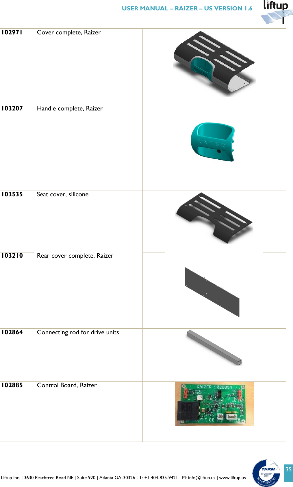  Liftup Inc. | 3630 Peachtree Road NE | Suite 920 | Atlanta GA-30326 | T: +1 404-835-9421 | M: info@liftup.us | www.liftup.us   USER MANUAL &ndash; RAIZER &ndash; US VERSION 1.6 35 102971 Cover complete, Raizer   103207 Handle complete, Raizer                            103535 Seat cover, silicone   103210 Rear cover complete, Raizer                               102864 Connecting rod for drive units    102885 Control Board, Raizer    