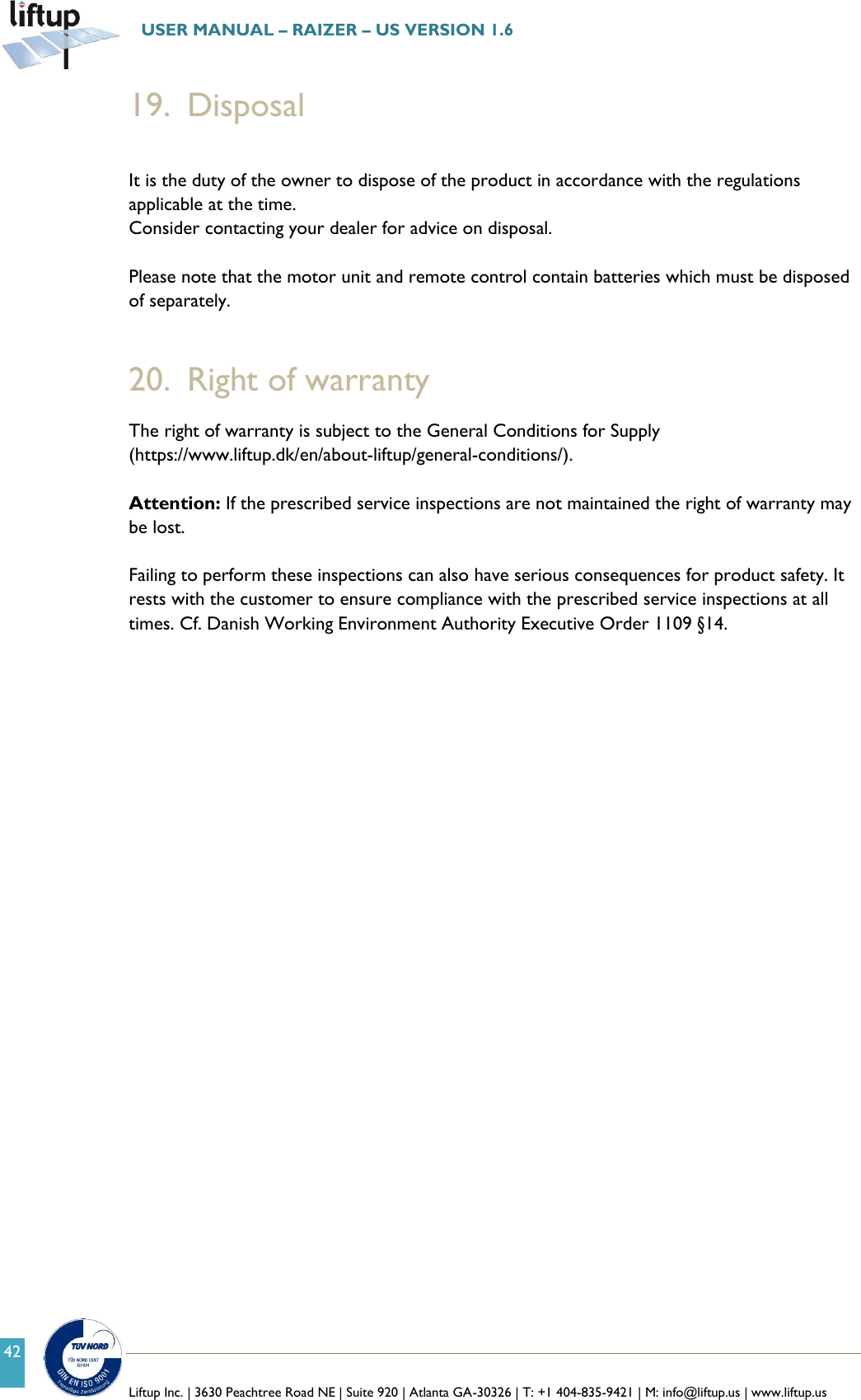   Liftup Inc. | 3630 Peachtree Road NE | Suite 920 | Atlanta GA-30326 | T: +1 404-835-9421 | M: info@liftup.us | www.liftup.us  USER MANUAL &ndash; RAIZER &ndash; US VERSION 1.6 42 19. Disposal  It is the duty of the owner to dispose of the product in accordance with the regulations applicable at the time. Consider contacting your dealer for advice on disposal.  Please note that the motor unit and remote control contain batteries which must be disposed of separately.   20. Right of warranty The right of warranty is subject to the General Conditions for Supply (https://www.liftup.dk/en/about-liftup/general-conditions/).  Attention: If the prescribed service inspections are not maintained the right of warranty may be lost.    Failing to perform these inspections can also have serious consequences for product safety. It rests with the customer to ensure compliance with the prescribed service inspections at all times. Cf. Danish Working Environment Authority Executive Order 1109 &sect;14.     