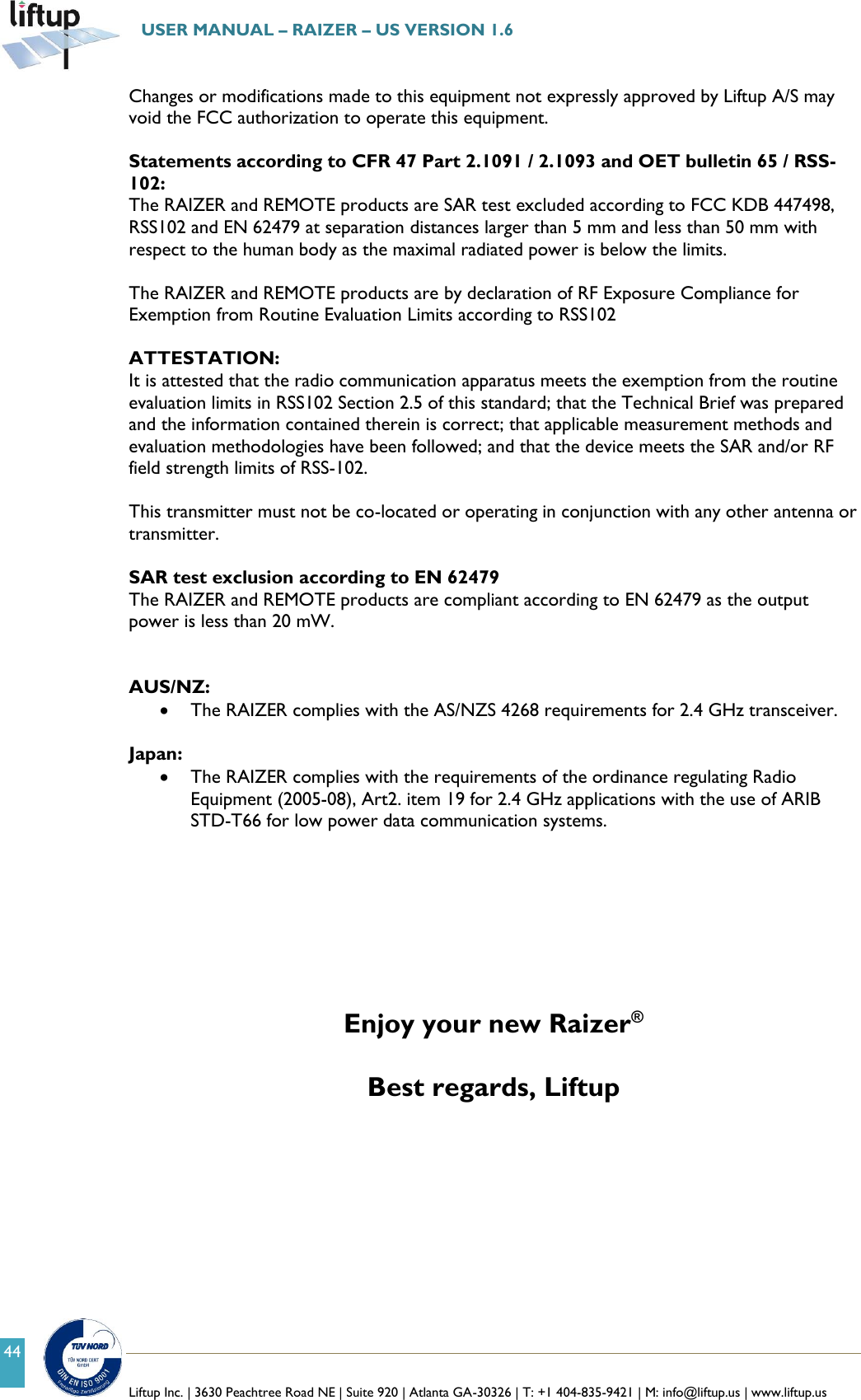   Liftup Inc. | 3630 Peachtree Road NE | Suite 920 | Atlanta GA-30326 | T: +1 404-835-9421 | M: info@liftup.us | www.liftup.us  USER MANUAL &ndash; RAIZER &ndash; US VERSION 1.6 44 Changes or modifications made to this equipment not expressly approved by Liftup A/S may void the FCC authorization to operate this equipment.  Statements according to CFR 47 Part 2.1091 / 2.1093 and OET bulletin 65 / RSS-102: The RAIZER and REMOTE products are SAR test excluded according to FCC KDB 447498, RSS102 and EN 62479 at separation distances larger than 5 mm and less than 50 mm with respect to the human body as the maximal radiated power is below the limits.  The RAIZER and REMOTE products are by declaration of RF Exposure Compliance for Exemption from Routine Evaluation Limits according to RSS102   ATTESTATION:  It is attested that the radio communication apparatus meets the exemption from the routine evaluation limits in RSS102 Section 2.5 of this standard; that the Technical Brief was prepared and the information contained therein is correct; that applicable measurement methods and evaluation methodologies have been followed; and that the device meets the SAR and/or RF field strength limits of RSS-102.  This transmitter must not be co-located or operating in conjunction with any other antenna or transmitter.  SAR test exclusion according to EN 62479 The RAIZER and REMOTE products are compliant according to EN 62479 as the output power is less than 20 mW.   AUS/NZ:  The RAIZER complies with the AS/NZS 4268 requirements for 2.4 GHz transceiver.  Japan:  The RAIZER complies with the requirements of the ordinance regulating Radio Equipment (2005-08), Art2. item 19 for 2.4 GHz applications with the use of ARIB STD-T66 for low power data communication systems.        Enjoy your new Raizer&reg;  Best regards, Liftup  
