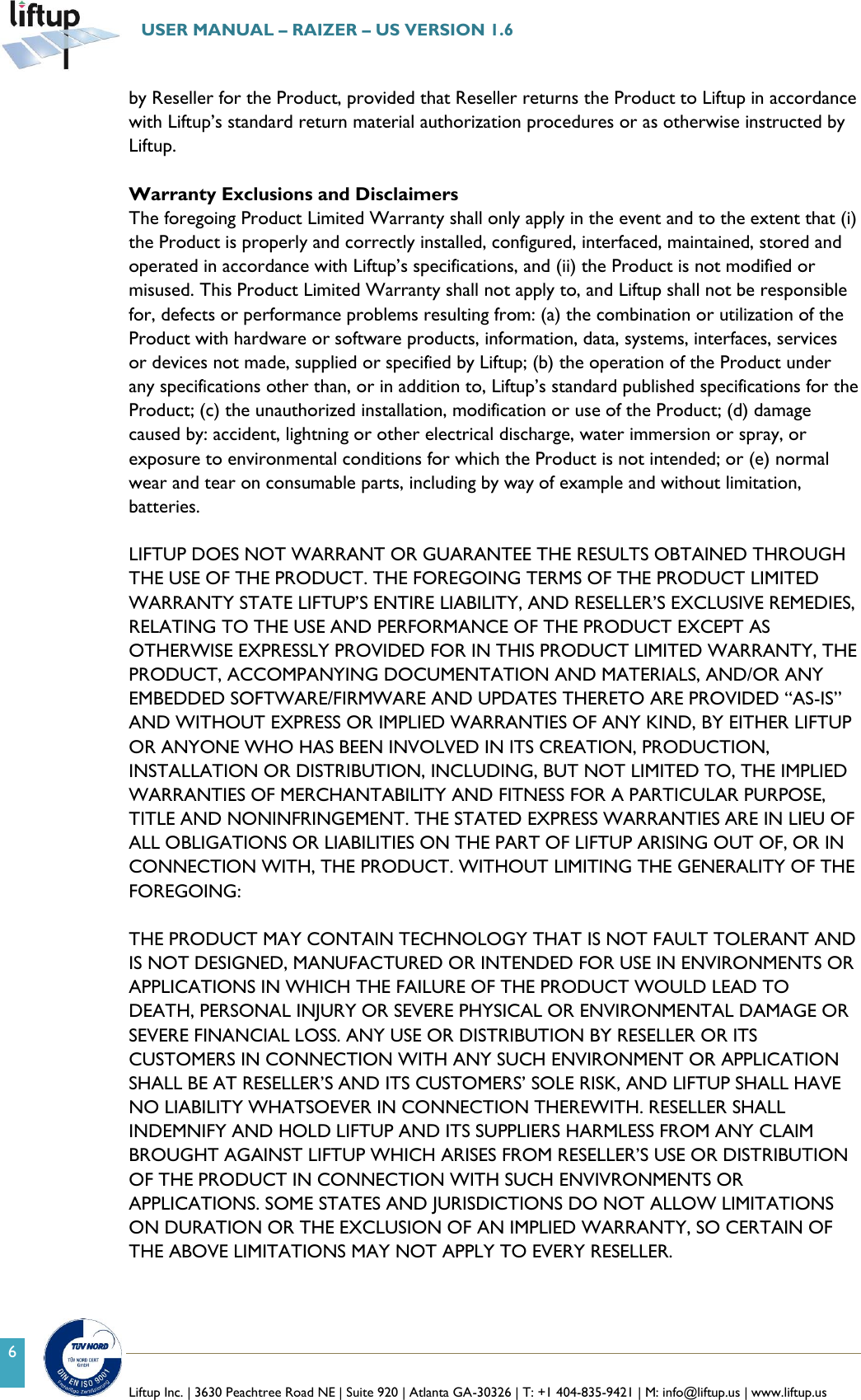   Liftup Inc. | 3630 Peachtree Road NE | Suite 920 | Atlanta GA-30326 | T: +1 404-835-9421 | M: info@liftup.us | www.liftup.us  USER MANUAL &ndash; RAIZER &ndash; US VERSION 1.6 6 by Reseller for the Product, provided that Reseller returns the Product to Liftup in accordance with Liftup&rsquo;s standard return material authorization procedures or as otherwise instructed by Liftup.  Warranty Exclusions and Disclaimers The foregoing Product Limited Warranty shall only apply in the event and to the extent that (i) the Product is properly and correctly installed, configured, interfaced, maintained, stored and operated in accordance with Liftup&rsquo;s specifications, and (ii) the Product is not modified or misused. This Product Limited Warranty shall not apply to, and Liftup shall not be responsible for, defects or performance problems resulting from: (a) the combination or utilization of the Product with hardware or software products, information, data, systems, interfaces, services or devices not made, supplied or specified by Liftup; (b) the operation of the Product under any specifications other than, or in addition to, Liftup&rsquo;s standard published specifications for the Product; (c) the unauthorized installation, modification or use of the Product; (d) damage caused by: accident, lightning or other electrical discharge, water immersion or spray, or exposure to environmental conditions for which the Product is not intended; or (e) normal wear and tear on consumable parts, including by way of example and without limitation, batteries.  LIFTUP DOES NOT WARRANT OR GUARANTEE THE RESULTS OBTAINED THROUGH THE USE OF THE PRODUCT. THE FOREGOING TERMS OF THE PRODUCT LIMITED WARRANTY STATE LIFTUP&rsquo;S ENTIRE LIABILITY, AND RESELLER&rsquo;S EXCLUSIVE REMEDIES, RELATING TO THE USE AND PERFORMANCE OF THE PRODUCT EXCEPT AS OTHERWISE EXPRESSLY PROVIDED FOR IN THIS PRODUCT LIMITED WARRANTY, THE PRODUCT, ACCOMPANYING DOCUMENTATION AND MATERIALS, AND/OR ANY EMBEDDED SOFTWARE/FIRMWARE AND UPDATES THERETO ARE PROVIDED &ldquo;AS-IS&rdquo; AND WITHOUT EXPRESS OR IMPLIED WARRANTIES OF ANY KIND, BY EITHER LIFTUP OR ANYONE WHO HAS BEEN INVOLVED IN ITS CREATION, PRODUCTION, INSTALLATION OR DISTRIBUTION, INCLUDING, BUT NOT LIMITED TO, THE IMPLIED WARRANTIES OF MERCHANTABILITY AND FITNESS FOR A PARTICULAR PURPOSE, TITLE AND NONINFRINGEMENT. THE STATED EXPRESS WARRANTIES ARE IN LIEU OF ALL OBLIGATIONS OR LIABILITIES ON THE PART OF LIFTUP ARISING OUT OF, OR IN CONNECTION WITH, THE PRODUCT. WITHOUT LIMITING THE GENERALITY OF THE FOREGOING:  THE PRODUCT MAY CONTAIN TECHNOLOGY THAT IS NOT FAULT TOLERANT AND IS NOT DESIGNED, MANUFACTURED OR INTENDED FOR USE IN ENVIRONMENTS OR APPLICATIONS IN WHICH THE FAILURE OF THE PRODUCT WOULD LEAD TO DEATH, PERSONAL INJURY OR SEVERE PHYSICAL OR ENVIRONMENTAL DAMAGE OR SEVERE FINANCIAL LOSS. ANY USE OR DISTRIBUTION BY RESELLER OR ITS CUSTOMERS IN CONNECTION WITH ANY SUCH ENVIRONMENT OR APPLICATION SHALL BE AT RESELLER&rsquo;S AND ITS CUSTOMERS&rsquo; SOLE RISK, AND LIFTUP SHALL HAVE NO LIABILITY WHATSOEVER IN CONNECTION THEREWITH. RESELLER SHALL INDEMNIFY AND HOLD LIFTUP AND ITS SUPPLIERS HARMLESS FROM ANY CLAIM BROUGHT AGAINST LIFTUP WHICH ARISES FROM RESELLER&rsquo;S USE OR DISTRIBUTION OF THE PRODUCT IN CONNECTION WITH SUCH ENVIVRONMENTS OR APPLICATIONS. SOME STATES AND JURISDICTIONS DO NOT ALLOW LIMITATIONS ON DURATION OR THE EXCLUSION OF AN IMPLIED WARRANTY, SO CERTAIN OF THE ABOVE LIMITATIONS MAY NOT APPLY TO EVERY RESELLER. 