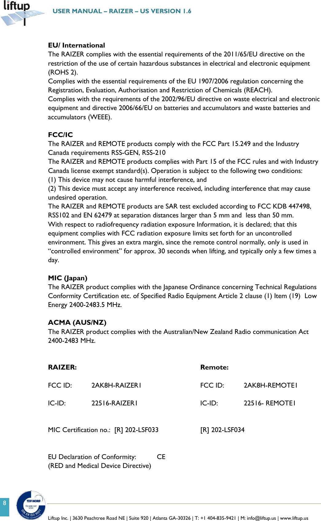   Liftup Inc. | 3630 Peachtree Road NE | Suite 920 | Atlanta GA-30326 | T: +1 404-835-9421 | M: info@liftup.us | www.liftup.us  USER MANUAL &ndash; RAIZER &ndash; US VERSION 1.6 8  EU/ International The RAIZER complies with the essential requirements of the 2011/65/EU directive on the restriction of the use of certain hazardous substances in electrical and electronic equipment (ROHS 2). Complies with the essential requirements of the EU 1907/2006 regulation concerning the Registration, Evaluation, Authorisation and Restriction of Chemicals (REACH). Complies with the requirements of the 2002/96/EU directive on waste electrical and electronic equipment and directive 2006/66/EU on batteries and accumulators and waste batteries and accumulators (WEEE).  FCC/IC  The RAIZER and REMOTE products comply with the FCC Part 15.249 and the Industry Canada requirements RSS-GEN, RSS-210 The RAIZER and REMOTE products complies with Part 15 of the FCC rules and with Industry Canada license exempt standard(s). Operation is subject to the following two conditions:  (1) This device may not cause harmful interference, and  (2) This device must accept any interference received, including interference that may cause undesired operation. The RAIZER and REMOTE products are SAR test excluded according to FCC KDB 447498, RSS102 and EN 62479 at separation distances larger than 5 mm and  less than 50 mm. With respect to radiofrequency radiation exposure Information, it is declared; that this equipment complies with FCC radiation exposure limits set forth for an uncontrolled environment. This gives an extra margin, since the remote control normally, only is used in &ldquo;controlled environment&rdquo; for approx. 30 seconds when lifting, and typically only a few times a day.  MIC (Japan) The RAIZER product complies with the Japanese Ordinance concerning Technical Regulations Conformity Certification etc. of Specified Radio Equipment Article 2 clause (1) Item (19)  Low Energy 2400-2483.5 MHz.  ACMA (AUS/NZ) The RAIZER product complies with the Australian/New Zealand Radio communication Act  2400-2483 MHz.   RAIZER:              Remote:  FCC ID:  2AK8H-RAIZER1      FCC ID:  2AK8H-REMOTE1  IC-ID:       22516-RAIZER1      IC-ID:    22516- REMOTE1   MIC Certification no.:  [R] 202-LSF033    [R] 202-LSF034   EU Declaration of Conformity:  CE  (RED and Medical Device Directive)   
