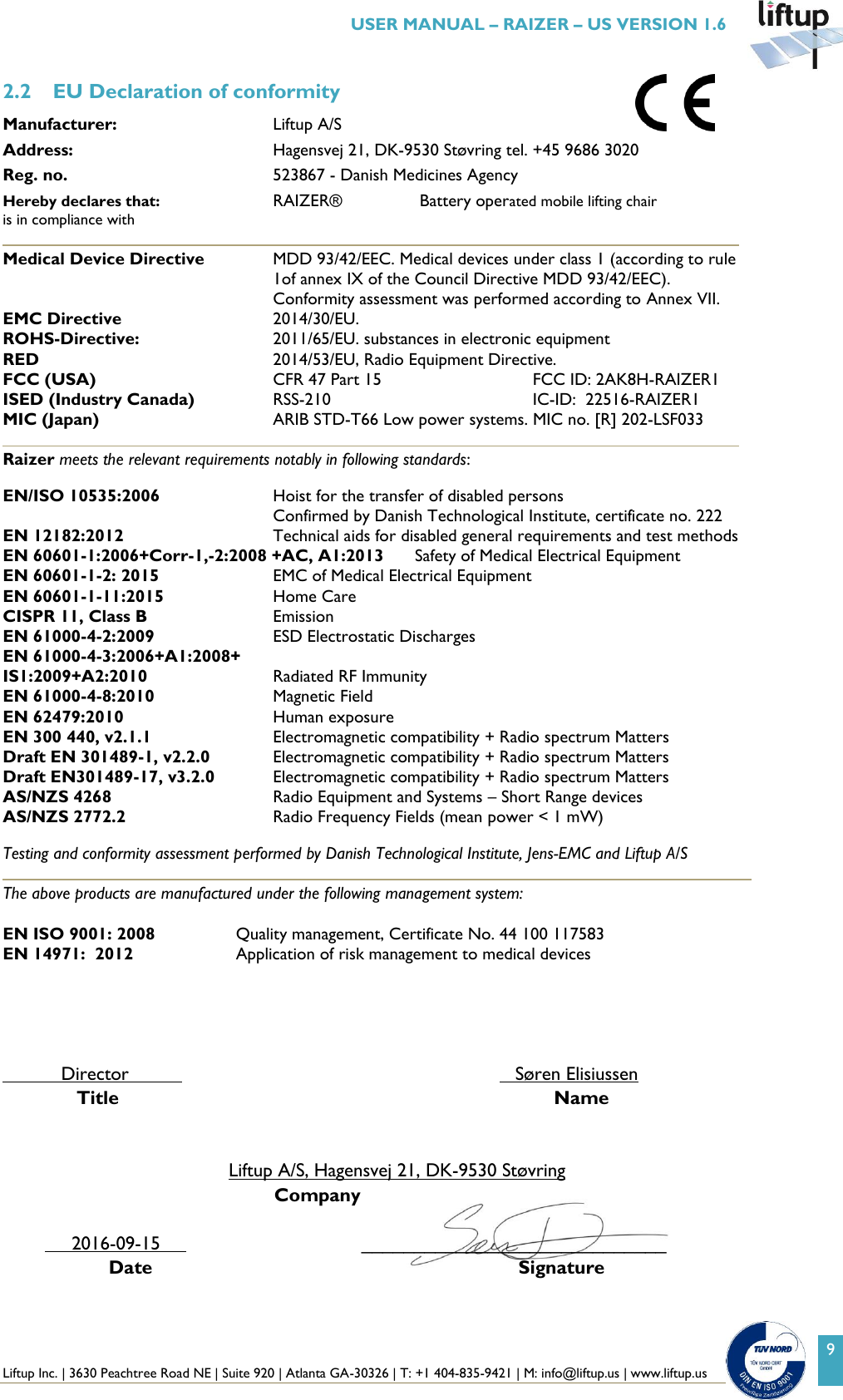  Liftup Inc. | 3630 Peachtree Road NE | Suite 920 | Atlanta GA-30326 | T: +1 404-835-9421 | M: info@liftup.us | www.liftup.us   USER MANUAL &ndash; RAIZER &ndash; US VERSION 1.6 9 2.2 EU Declaration of conformity Manufacturer:  Liftup A/S     Address:  Hagensvej 21, DK-9530 St&oslash;vring tel. +45 9686 3020 Reg. no.  523867 - Danish Medicines Agency Hereby declares that:     RAIZER&reg;      Battery operated mobile lifting chair is in compliance with Medical Device Directive  MDD 93/42/EEC. Medical devices under class 1 (according to rule 1of annex IX of the Council Directive MDD 93/42/EEC). Conformity assessment was performed according to Annex VII. EMC Directive  2014/30/EU.  ROHS-Directive:      2011/65/EU. substances in electronic equipment RED     2014/53/EU, Radio Equipment Directive.  FCC (USA)  CFR 47 Part 15         FCC ID: 2AK8H-RAIZER1 ISED (Industry Canada)  RSS-210         IC-ID:  22516-RAIZER1 MIC (Japan)  ARIB STD-T66 Low power systems. MIC no. [R] 202-LSF033  Raizer meets the relevant requirements notably in following standards:   EN/ISO 10535:2006   Hoist for the transfer of disabled persons Confirmed by Danish Technological Institute, certificate no. 222 EN 12182:2012  Technical aids for disabled general requirements and test methods EN 60601-1:2006+Corr-1,-2:2008 +AC, A1:2013  Safety of Medical Electrical Equipment EN 60601-1-2: 2015  EMC of Medical Electrical Equipment  EN 60601-1-11:2015  Home Care  CISPR 11, Class B  Emission EN 61000-4-2:2009  ESD Electrostatic Discharges EN 61000-4-3:2006+A1:2008+ IS1:2009+A2:2010  Radiated RF Immunity EN 61000-4-8:2010  Magnetic Field EN 62479:2010  Human exposure EN 300 440, v2.1.1   Electromagnetic compatibility + Radio spectrum Matters  Draft EN 301489-1, v2.2.0   Electromagnetic compatibility + Radio spectrum Matters Draft EN301489-17, v3.2.0  Electromagnetic compatibility + Radio spectrum Matters AS/NZS 4268  Radio Equipment and Systems &ndash; Short Range devices AS/NZS 2772.2  Radio Frequency Fields (mean power < 1 mW)  Testing and conformity assessment performed by Danish Technological Institute, Jens-EMC and Liftup A/S  The above products are manufactured under the following management system:  EN ISO 9001: 2008   Quality management, Certificate No. 44 100 117583 EN 14971:  2012  Application of risk management to medical devices                 Director                  S&oslash;ren Elisiussen                        Title          Name   Liftup A/S, Hagensvej 21, DK-9530 St&oslash;vring                                          Company                     2016-09-15                   _____________________________                               Date                            Signature 