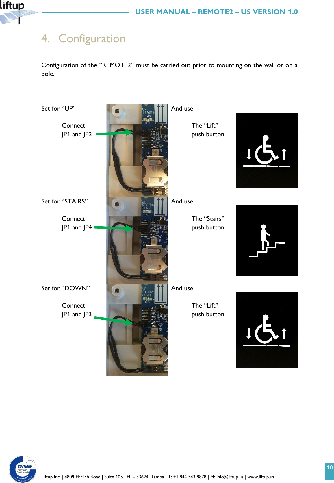 10   Liftup Inc. | 4809 Ehrlich Road | Suite 105 | FL &ndash; 33624, Tampa | T: +1 844 543 8878 | M: info@liftup.us | www.liftup.us   &mdash;&mdash;&mdash;&mdash;&mdash;&mdash;&mdash;&mdash;&mdash;&mdash;&mdash;&mdash;   USER MANUAL &ndash; REMOTE2 &ndash; US VERSION 1.0 4. Configuration   Configuration of the &ldquo;REMOTE2&rdquo; must be carried out prior to mounting on the wall or on a pole.    Set for &ldquo;UP&rdquo;  Connect  JP1 and JP2  And use   The &ldquo;Lift&rdquo; push button    Set for &ldquo;STAIRS&rdquo;    Connect JP1 and JP4   And use   The &ldquo;Stairs&rdquo; push button    Set for &ldquo;DOWN&rdquo;    Connect JP1 and JP3   And use   The &ldquo;Lift&rdquo; push button        