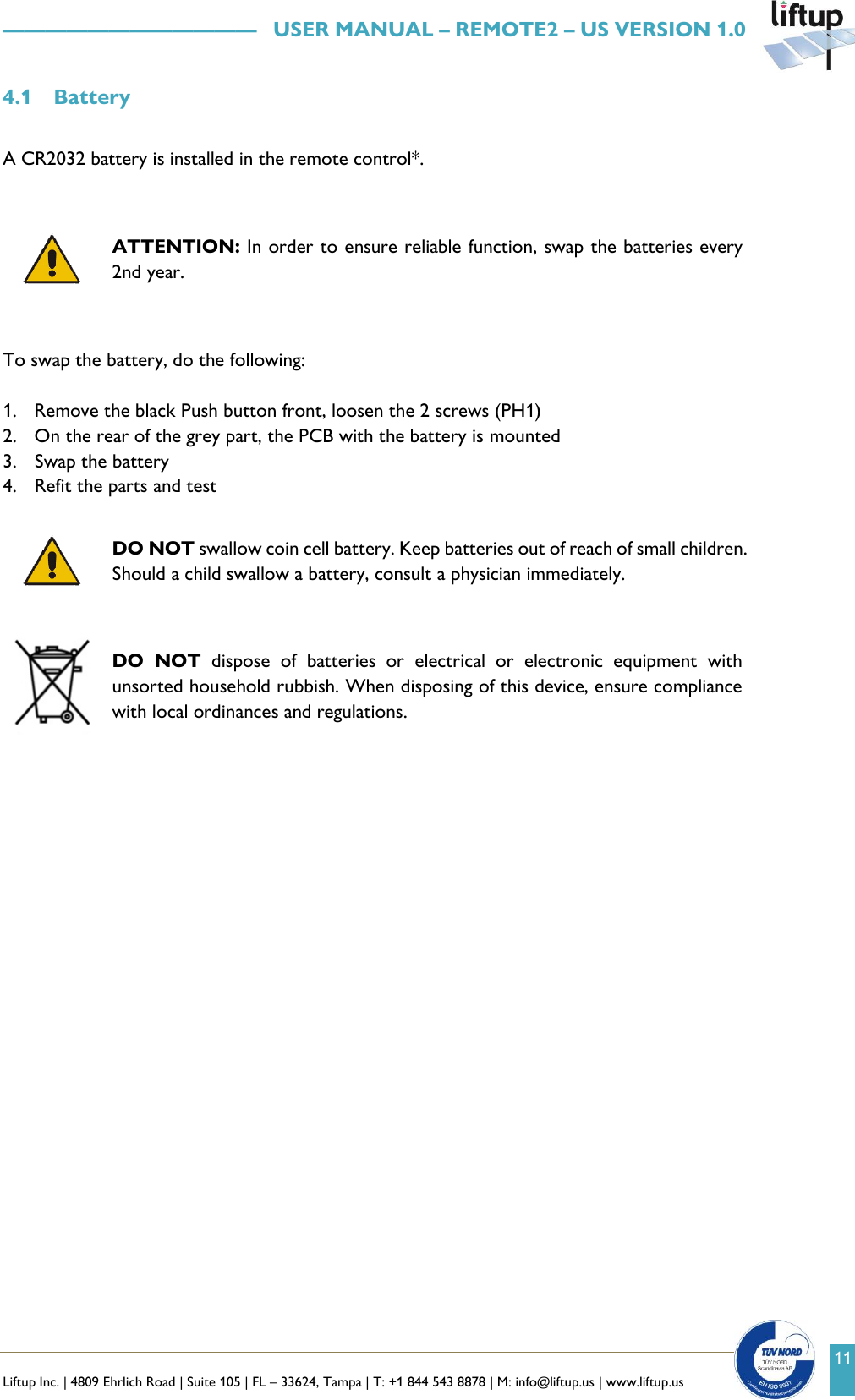   Liftup Inc. | 4809 Ehrlich Road | Suite 105 | FL &ndash; 33624, Tampa | T: +1 844 543 8878 | M: info@liftup.us | www.liftup.us    &mdash;&mdash;&mdash;&mdash;&mdash;&mdash;&mdash;&mdash;&mdash;&mdash;&mdash;&mdash;   USER MANUAL &ndash; REMOTE2 &ndash; US VERSION 1.0 11 4.1 Battery  A CR2032 battery is installed in the remote control*.     ATTENTION: In order to ensure reliable function, swap the batteries every 2nd year.   To swap the battery, do the following:   1. Remove the black Push button front, loosen the 2 screws (PH1) 2. On the rear of the grey part, the PCB with the battery is mounted  3. Swap the battery  4. Refit the parts and test   DO NOT swallow coin cell battery. Keep batteries out of reach of small children. Should a child swallow a battery, consult a physician immediately.   DO  NOT  dispose  of  batteries  or  electrical  or  electronic  equipment  with unsorted household rubbish. When disposing of this device, ensure compliance with local ordinances and regulations.    