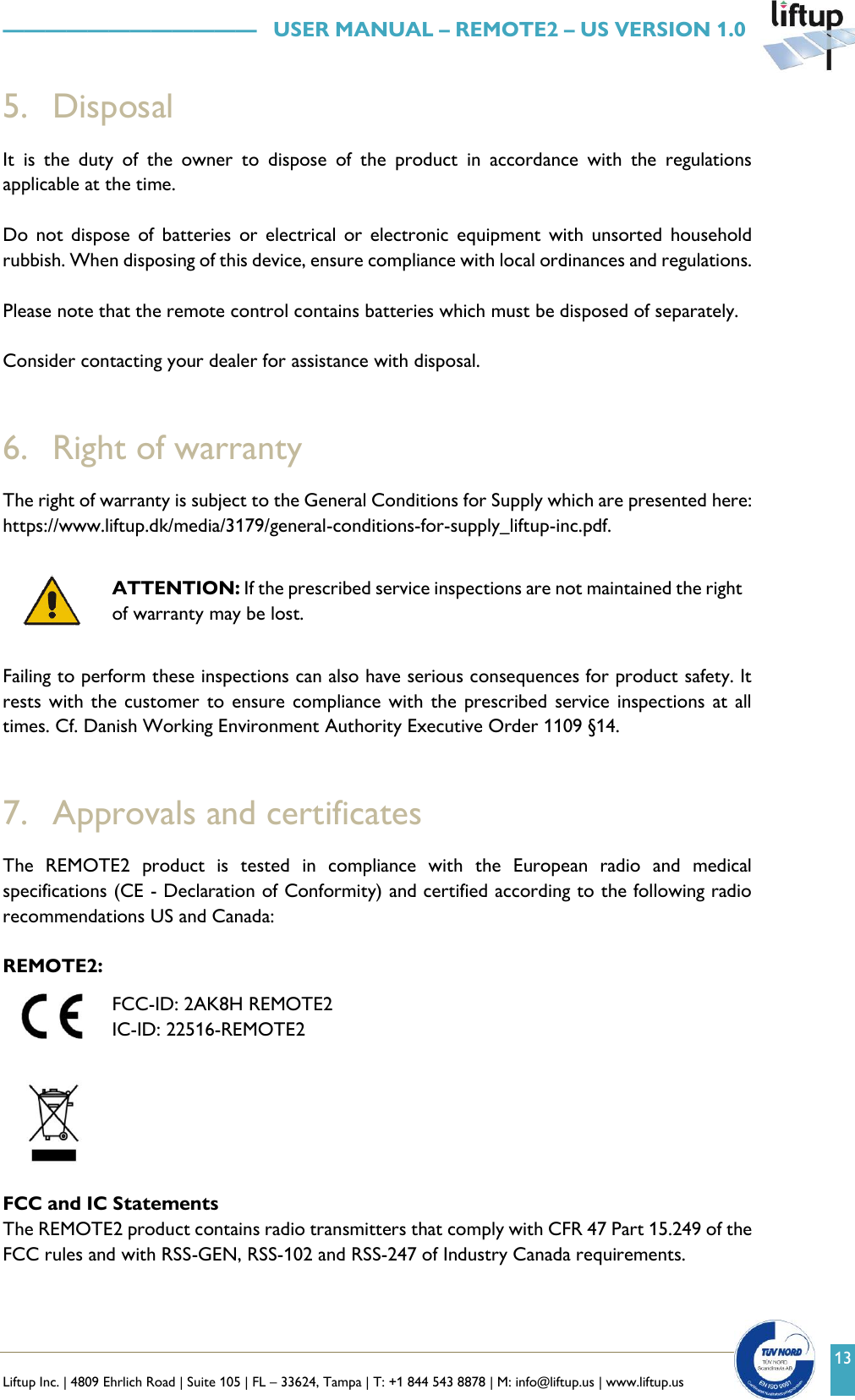   Liftup Inc. | 4809 Ehrlich Road | Suite 105 | FL &ndash; 33624, Tampa | T: +1 844 543 8878 | M: info@liftup.us | www.liftup.us    &mdash;&mdash;&mdash;&mdash;&mdash;&mdash;&mdash;&mdash;&mdash;&mdash;&mdash;&mdash;   USER MANUAL &ndash; REMOTE2 &ndash; US VERSION 1.0 13 5. Disposal It  is  the  duty  of  the  owner  to  dispose  of  the  product  in  accordance  with  the  regulations applicable at the time.  Do  not  dispose  of  batteries  or  electrical  or  electronic  equipment  with  unsorted  household rubbish. When disposing of this device, ensure compliance with local ordinances and regulations.  Please note that the remote control contains batteries which must be disposed of separately.  Consider contacting your dealer for assistance with disposal.   6. Right of warranty The right of warranty is subject to the General Conditions for Supply which are presented here: https://www.liftup.dk/media/3179/general-conditions-for-supply_liftup-inc.pdf.   ATTENTION: If the prescribed service inspections are not maintained the right of warranty may be lost.  Failing to perform these inspections can also have serious consequences for product safety. It rests with the  customer to ensure  compliance with the  prescribed  service  inspections  at  all times. Cf. Danish Working Environment Authority Executive Order 1109 &sect;14.   7. Approvals and certificates The  REMOTE2  product  is  tested  in  compliance  with  the  European  radio  and  medical specifications (CE - Declaration of Conformity) and certified according to the following radio recommendations US and Canada:  REMOTE2:  FCC-ID: 2AK8H REMOTE2  IC-ID: 22516-REMOTE2     FCC and IC Statements The REMOTE2 product contains radio transmitters that comply with CFR 47 Part 15.249 of the FCC rules and with RSS-GEN, RSS-102 and RSS-247 of Industry Canada requirements.  