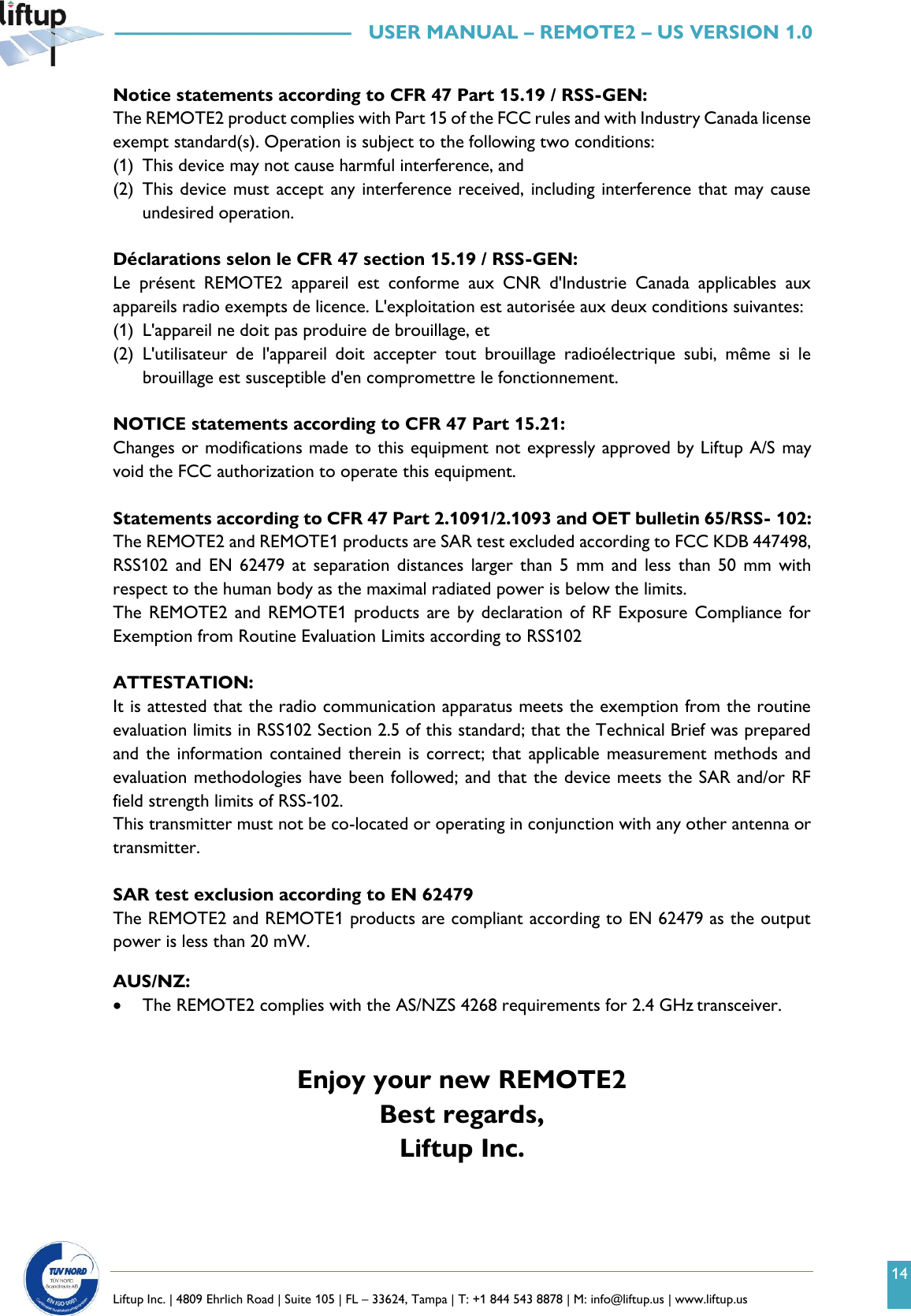 14   Liftup Inc. | 4809 Ehrlich Road | Suite 105 | FL &ndash; 33624, Tampa | T: +1 844 543 8878 | M: info@liftup.us | www.liftup.us   &mdash;&mdash;&mdash;&mdash;&mdash;&mdash;&mdash;&mdash;&mdash;&mdash;&mdash;&mdash;   USER MANUAL &ndash; REMOTE2 &ndash; US VERSION 1.0 Notice statements according to CFR 47 Part 15.19 / RSS-GEN: The REMOTE2 product complies with Part 15 of the FCC rules and with Industry Canada license exempt standard(s). Operation is subject to the following two conditions: (1) This device may not cause harmful interference, and (2) This device must accept any interference received, including interference that may cause undesired operation.  D&eacute;clarations selon le CFR 47 section 15.19 / RSS-GEN: Le  pr&eacute;sent  REMOTE2  appareil  est  conforme  aux  CNR  d'Industrie  Canada  applicables  aux appareils radio exempts de licence. L'exploitation est autoris&eacute;e aux deux conditions suivantes: (1) L'appareil ne doit pas produire de brouillage, et  (2) L'utilisateur  de  l'appareil  doit  accepter  tout  brouillage  radio&eacute;lectrique  subi,  m&ecirc;me  si  le brouillage est susceptible d'en compromettre le fonctionnement.  NOTICE statements according to CFR 47 Part 15.21: Changes or modifications made to this equipment not expressly approved by Liftup A/S may void the FCC authorization to operate this equipment.  Statements according to CFR 47 Part 2.1091/2.1093 and OET bulletin 65/RSS- 102: The REMOTE2 and REMOTE1 products are SAR test excluded according to FCC KDB 447498, RSS102  and  EN 62479  at  separation distances  larger  than  5  mm  and less  than  50  mm  with respect to the human body as the maximal radiated power is below the limits. The  REMOTE2 and  REMOTE1 products  are by  declaration of  RF Exposure Compliance for Exemption from Routine Evaluation Limits according to RSS102  ATTESTATION: It is attested that the radio communication apparatus meets the exemption from the routine evaluation limits in RSS102 Section 2.5 of this standard; that the Technical Brief was prepared and the  information  contained  therein is correct; that  applicable  measurement methods  and evaluation methodologies have been followed; and that the device meets the SAR and/or RF field strength limits of RSS-102. This transmitter must not be co-located or operating in conjunction with any other antenna or transmitter.  SAR test exclusion according to EN 62479 The REMOTE2 and REMOTE1 products are compliant according to EN 62479 as the output power is less than 20 mW.  AUS/NZ: &bull; The REMOTE2 complies with the AS/NZS 4268 requirements for 2.4 GHz transceiver.   Enjoy your new REMOTE2 Best regards,    Liftup Inc. 