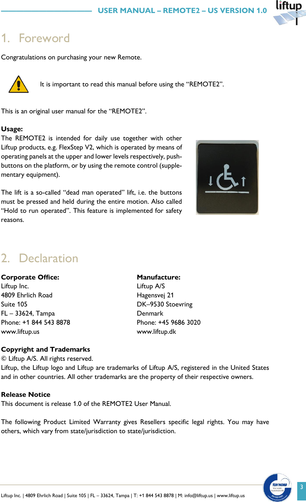   Liftup Inc. | 4809 Ehrlich Road | Suite 105 | FL &ndash; 33624, Tampa | T: +1 844 543 8878 | M: info@liftup.us | www.liftup.us    &mdash;&mdash;&mdash;&mdash;&mdash;&mdash;&mdash;&mdash;&mdash;&mdash;&mdash;&mdash;   USER MANUAL &ndash; REMOTE2 &ndash; US VERSION 1.0 3 1. Foreword Congratulations on purchasing your new Remote.    It is important to read this manual before using the &ldquo;REMOTE2&rdquo;.  This is an original user manual for the &ldquo;REMOTE2&rdquo;.  Usage: The  REMOTE2  is  intended  for  daily  use  together  with  other Liftup products, e.g. FlexStep V2, which is operated by means of operating panels at the upper and lower levels respectively, push-buttons on the platform, or by using the remote control (supple-mentary equipment).  The lift is a so-called &ldquo;dead man operated&rdquo; lift, i.e. the buttons must be pressed and held during the entire motion. Also called &ldquo;Hold to run operated&rdquo;. This feature is implemented for safety reasons.     2. Declaration Corporate Office: Manufacture: Liftup Inc. 4809 Ehrlich Road Suite 105 FL &ndash; 33624, Tampa Phone: +1 844 543 8878 www.liftup.us Liftup A/S Hagensvej 21 DK&ndash;9530 Stoevring Denmark Phone: +45 9686 3020 www.liftup.dk  Copyright and Trademarks &copy; Liftup A/S. All rights reserved.  Liftup, the Liftup logo and Liftup are trademarks of Liftup A/S, registered in the United States and in other countries. All other trademarks are the property of their respective owners.   Release Notice This document is release 1.0 of the REMOTE2 User Manual.  The  following  Product  Limited  Warranty  gives  Resellers  specific  legal  rights.  You  may  have others, which vary from state/jurisdiction to state/jurisdiction.  