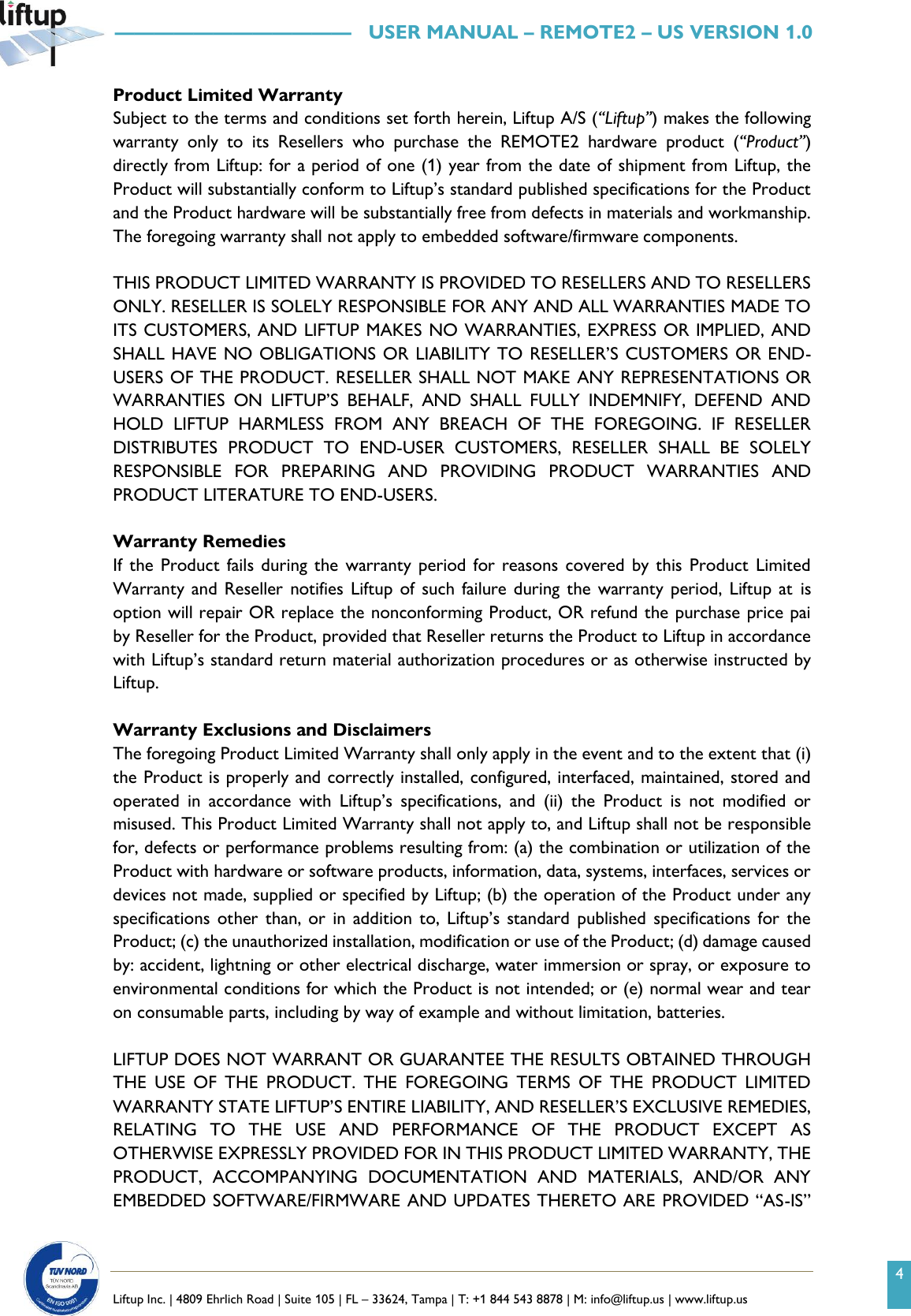 4   Liftup Inc. | 4809 Ehrlich Road | Suite 105 | FL &ndash; 33624, Tampa | T: +1 844 543 8878 | M: info@liftup.us | www.liftup.us   &mdash;&mdash;&mdash;&mdash;&mdash;&mdash;&mdash;&mdash;&mdash;&mdash;&mdash;&mdash;   USER MANUAL &ndash; REMOTE2 &ndash; US VERSION 1.0 Product Limited Warranty Subject to the terms and conditions set forth herein, Liftup A/S (&ldquo;Liftup&rdquo;) makes the following warranty  only  to  its  Resellers  who  purchase  the  REMOTE2  hardware  product  (&ldquo;Product&rdquo;) directly from Liftup: for a period of one (1) year from the date of shipment from Liftup, the Product will substantially conform to Liftup&rsquo;s standard published specifications for the Product and the Product hardware will be substantially free from defects in materials and workmanship. The foregoing warranty shall not apply to embedded software/firmware components.  THIS PRODUCT LIMITED WARRANTY IS PROVIDED TO RESELLERS AND TO RESELLERS ONLY. RESELLER IS SOLELY RESPONSIBLE FOR ANY AND ALL WARRANTIES MADE TO ITS CUSTOMERS, AND LIFTUP MAKES NO WARRANTIES, EXPRESS OR IMPLIED, AND SHALL HAVE NO OBLIGATIONS OR LIABILITY TO RESELLER&rsquo;S CUSTOMERS OR END- USERS OF THE PRODUCT. RESELLER SHALL NOT MAKE ANY REPRESENTATIONS OR WARRANTIES  ON  LIFTUP&rsquo;S  BEHALF,  AND  SHALL  FULLY  INDEMNIFY,  DEFEND  AND HOLD  LIFTUP  HARMLESS  FROM  ANY  BREACH  OF  THE  FOREGOING.  IF  RESELLER DISTRIBUTES  PRODUCT  TO  END-USER  CUSTOMERS,  RESELLER  SHALL  BE  SOLELY RESPONSIBLE  FOR  PREPARING  AND  PROVIDING  PRODUCT  WARRANTIES  AND PRODUCT LITERATURE TO END-USERS.  Warranty Remedies If  the  Product fails during  the warranty  period for reasons  covered by  this Product  Limited Warranty and  Reseller  notifies  Liftup of  such failure during the  warranty  period, Liftup at  is option will repair OR replace the nonconforming Product, OR refund the purchase price pai     by Reseller for the Product, provided that Reseller returns the Product to Liftup in accordance with Liftup&rsquo;s standard return material authorization procedures or as otherwise instructed by Liftup.  Warranty Exclusions and Disclaimers The foregoing Product Limited Warranty shall only apply in the event and to the extent that (i) the Product is properly and correctly installed, configured, interfaced, maintained, stored and operated  in  accordance  with  Liftup&rsquo;s  specifications,  and  (ii)  the  Product  is  not  modified  or misused. This Product Limited Warranty shall not apply to, and Liftup shall not be responsible for, defects or performance problems resulting from: (a) the combination or utilization of the Product with hardware or software products, information, data, systems, interfaces, services or devices not made, supplied or specified by Liftup; (b) the operation of the Product under any specifications other  than, or  in addition  to, Liftup&rsquo;s  standard published  specifications  for the Product; (c) the unauthorized installation, modification or use of the Product; (d) damage caused by: accident, lightning or other electrical discharge, water immersion or spray, or exposure to environmental conditions for which the Product is not intended; or (e) normal wear and tear on consumable parts, including by way of example and without limitation, batteries.  LIFTUP DOES NOT WARRANT OR GUARANTEE THE RESULTS OBTAINED THROUGH THE  USE  OF  THE  PRODUCT.  THE  FOREGOING  TERMS  OF  THE  PRODUCT  LIMITED WARRANTY STATE LIFTUP&rsquo;S ENTIRE LIABILITY, AND RESELLER&rsquo;S EXCLUSIVE REMEDIES, RELATING  TO  THE  USE  AND  PERFORMANCE  OF  THE  PRODUCT  EXCEPT  AS OTHERWISE EXPRESSLY PROVIDED FOR IN THIS PRODUCT LIMITED WARRANTY, THE PRODUCT,  ACCOMPANYING  DOCUMENTATION  AND  MATERIALS,  AND/OR  ANY EMBEDDED SOFTWARE/FIRMWARE AND UPDATES THERETO ARE PROVIDED &ldquo;AS-IS&rdquo; 