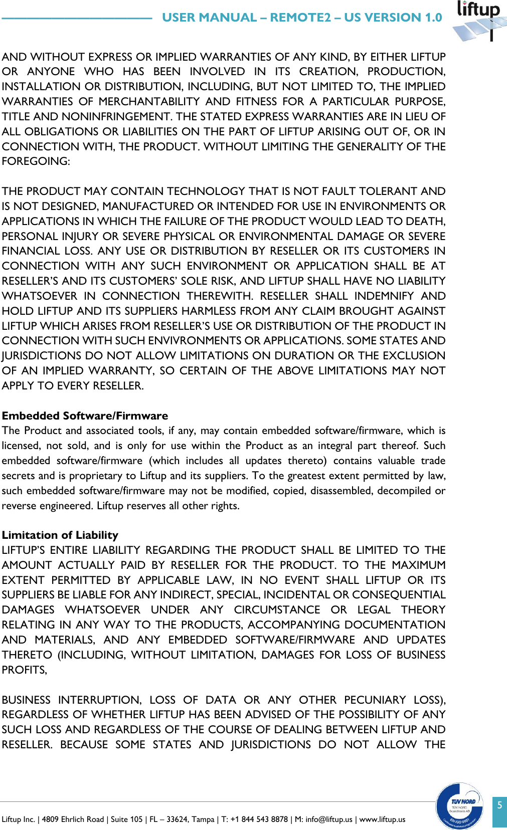   Liftup Inc. | 4809 Ehrlich Road | Suite 105 | FL &ndash; 33624, Tampa | T: +1 844 543 8878 | M: info@liftup.us | www.liftup.us    &mdash;&mdash;&mdash;&mdash;&mdash;&mdash;&mdash;&mdash;&mdash;&mdash;&mdash;&mdash;   USER MANUAL &ndash; REMOTE2 &ndash; US VERSION 1.0 5 AND WITHOUT EXPRESS OR IMPLIED WARRANTIES OF ANY KIND, BY EITHER LIFTUP OR  ANYONE  WHO  HAS  BEEN  INVOLVED  IN  ITS  CREATION,  PRODUCTION, INSTALLATION OR DISTRIBUTION, INCLUDING, BUT NOT LIMITED TO, THE IMPLIED WARRANTIES  OF  MERCHANTABILITY  AND  FITNESS  FOR  A  PARTICULAR  PURPOSE, TITLE AND NONINFRINGEMENT. THE STATED EXPRESS WARRANTIES ARE IN LIEU OF ALL OBLIGATIONS OR LIABILITIES ON THE PART OF LIFTUP ARISING OUT OF, OR IN CONNECTION WITH, THE PRODUCT. WITHOUT LIMITING THE GENERALITY OF THE FOREGOING:  THE PRODUCT MAY CONTAIN TECHNOLOGY THAT IS NOT FAULT TOLERANT AND IS NOT DESIGNED, MANUFACTURED OR INTENDED FOR USE IN ENVIRONMENTS OR APPLICATIONS IN WHICH THE FAILURE OF THE PRODUCT WOULD LEAD TO DEATH, PERSONAL INJURY OR SEVERE PHYSICAL OR ENVIRONMENTAL DAMAGE OR SEVERE FINANCIAL LOSS.  ANY USE OR  DISTRIBUTION BY RESELLER OR  ITS CUSTOMERS IN CONNECTION  WITH  ANY  SUCH  ENVIRONMENT  OR  APPLICATION  SHALL  BE  AT RESELLER&rsquo;S AND ITS CUSTOMERS&rsquo; SOLE RISK, AND LIFTUP SHALL HAVE NO LIABILITY WHATSOEVER  IN  CONNECTION  THEREWITH.  RESELLER  SHALL  INDEMNIFY  AND HOLD LIFTUP AND ITS SUPPLIERS HARMLESS FROM ANY CLAIM BROUGHT AGAINST LIFTUP WHICH ARISES FROM RESELLER&rsquo;S USE OR DISTRIBUTION OF THE PRODUCT IN CONNECTION WITH SUCH ENVIVRONMENTS OR APPLICATIONS. SOME STATES AND JURISDICTIONS DO NOT ALLOW LIMITATIONS ON DURATION OR THE EXCLUSION OF  AN  IMPLIED  WARRANTY,  SO  CERTAIN  OF  THE  ABOVE  LIMITATIONS  MAY  NOT APPLY TO EVERY RESELLER.  Embedded Software/Firmware The Product and associated tools, if any, may contain embedded software/firmware, which is licensed,  not  sold,  and  is  only  for  use  within  the  Product  as  an  integral  part  thereof.  Such embedded  software/firmware  (which  includes  all  updates  thereto)  contains  valuable  trade secrets and is proprietary to Liftup and its suppliers. To the greatest extent permitted by law, such embedded software/firmware may not be modified, copied, disassembled, decompiled or reverse engineered. Liftup reserves all other rights.  Limitation of Liability LIFTUP&rsquo;S  ENTIRE  LIABILITY  REGARDING  THE  PRODUCT  SHALL  BE  LIMITED  TO  THE AMOUNT  ACTUALLY  PAID  BY  RESELLER  FOR  THE  PRODUCT.  TO  THE  MAXIMUM EXTENT  PERMITTED  BY  APPLICABLE  LAW,  IN  NO  EVENT  SHALL  LIFTUP  OR  ITS SUPPLIERS BE LIABLE FOR ANY INDIRECT, SPECIAL, INCIDENTAL OR CONSEQUENTIAL DAMAGES  WHATSOEVER  UNDER  ANY  CIRCUMSTANCE  OR  LEGAL  THEORY RELATING IN ANY WAY TO THE PRODUCTS, ACCOMPANYING DOCUMENTATION AND  MATERIALS,  AND  ANY  EMBEDDED  SOFTWARE/FIRMWARE  AND  UPDATES THERETO  (INCLUDING,  WITHOUT  LIMITATION,  DAMAGES  FOR  LOSS  OF  BUSINESS PROFITS,  BUSINESS  INTERRUPTION,  LOSS  OF  DATA  OR  ANY  OTHER  PECUNIARY  LOSS), REGARDLESS OF WHETHER LIFTUP HAS BEEN ADVISED OF THE POSSIBILITY OF ANY SUCH LOSS AND REGARDLESS OF THE COURSE OF DEALING BETWEEN LIFTUP AND RESELLER.  BECAUSE  SOME  STATES  AND  JURISDICTIONS  DO  NOT  ALLOW  THE 