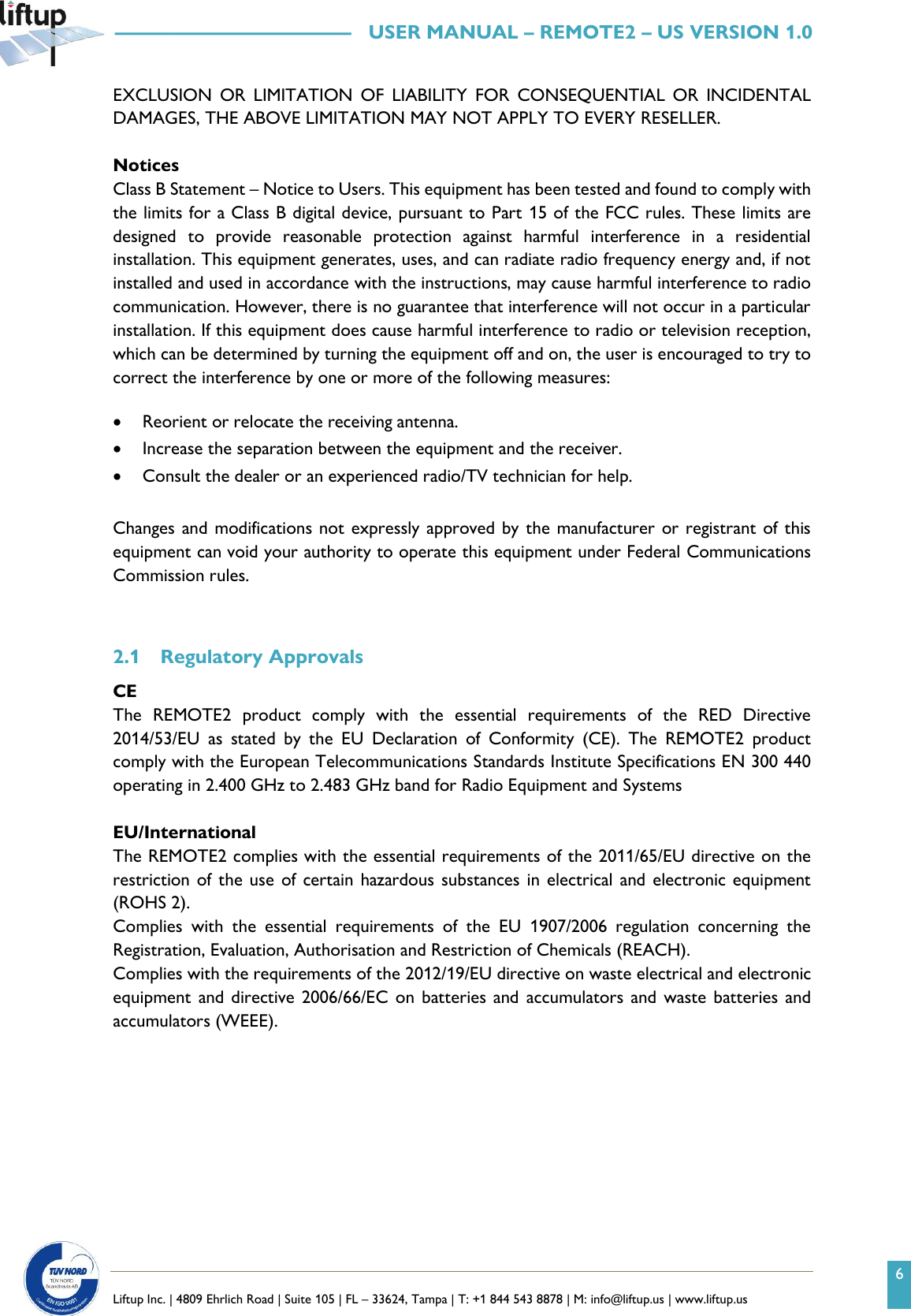 6   Liftup Inc. | 4809 Ehrlich Road | Suite 105 | FL &ndash; 33624, Tampa | T: +1 844 543 8878 | M: info@liftup.us | www.liftup.us   &mdash;&mdash;&mdash;&mdash;&mdash;&mdash;&mdash;&mdash;&mdash;&mdash;&mdash;&mdash;   USER MANUAL &ndash; REMOTE2 &ndash; US VERSION 1.0 EXCLUSION  OR  LIMITATION  OF  LIABILITY  FOR  CONSEQUENTIAL  OR  INCIDENTAL DAMAGES, THE ABOVE LIMITATION MAY NOT APPLY TO EVERY RESELLER.  Notices Class B Statement &ndash; Notice to Users. This equipment has been tested and found to comply with the limits for a Class B digital device, pursuant to Part 15 of the FCC rules. These limits are designed  to  provide  reasonable  protection  against  harmful  interference  in  a  residential installation. This equipment generates, uses, and can radiate radio frequency energy and, if not installed and used in accordance with the instructions, may cause harmful interference to radio communication. However, there is no guarantee that interference will not occur in a particular installation. If this equipment does cause harmful interference to radio or television reception, which can be determined by turning the equipment off and on, the user is encouraged to try to correct the interference by one or more of the following measures:  &bull; Reorient or relocate the receiving antenna. &bull; Increase the separation between the equipment and the receiver. &bull; Consult the dealer or an experienced radio/TV technician for help.  Changes and modifications not  expressly approved by the manufacturer or registrant of this equipment can void your authority to operate this equipment under Federal Communications Commission rules.   2.1 Regulatory Approvals CE The  REMOTE2  product  comply  with  the  essential  requirements  of  the  RED  Directive 2014/53/EU  as  stated  by  the  EU  Declaration  of  Conformity  (CE).  The  REMOTE2  product comply with the European Telecommunications Standards Institute Specifications EN 300 440 operating in 2.400 GHz to 2.483 GHz band for Radio Equipment and Systems  EU/International The REMOTE2 complies with the essential requirements of the 2011/65/EU directive on the restriction of the use  of certain hazardous substances in  electrical and electronic equipment (ROHS 2). Complies  with  the  essential  requirements  of  the  EU  1907/2006  regulation  concerning  the Registration, Evaluation, Authorisation and Restriction of Chemicals (REACH). Complies with the requirements of the 2012/19/EU directive on waste electrical and electronic equipment and directive 2006/66/EC on  batteries and  accumulators and  waste batteries and accumulators (WEEE).    