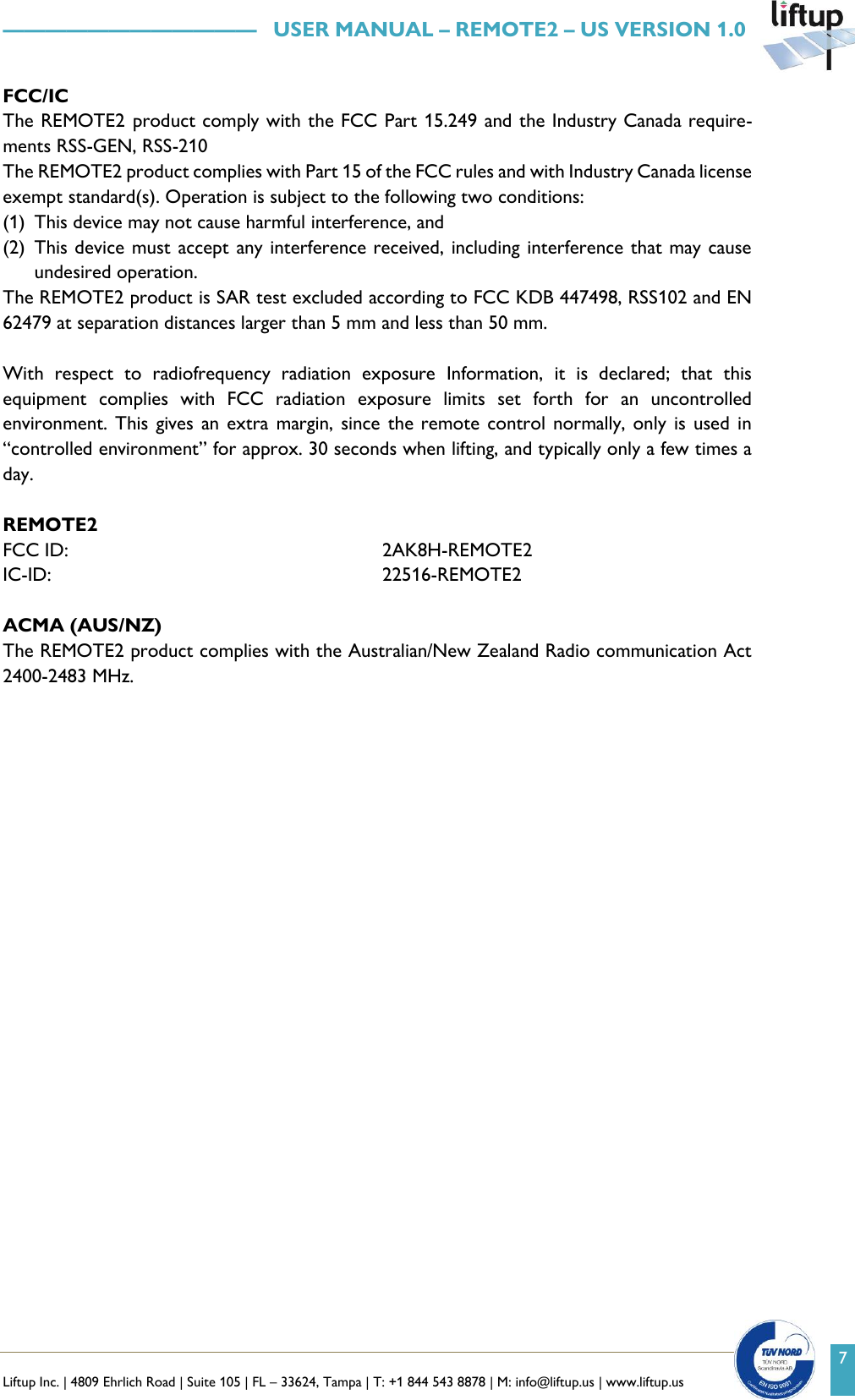   Liftup Inc. | 4809 Ehrlich Road | Suite 105 | FL &ndash; 33624, Tampa | T: +1 844 543 8878 | M: info@liftup.us | www.liftup.us    &mdash;&mdash;&mdash;&mdash;&mdash;&mdash;&mdash;&mdash;&mdash;&mdash;&mdash;&mdash;   USER MANUAL &ndash; REMOTE2 &ndash; US VERSION 1.0 7 FCC/IC The REMOTE2 product comply with the FCC Part 15.249 and the Industry Canada require-ments RSS-GEN, RSS-210 The REMOTE2 product complies with Part 15 of the FCC rules and with Industry Canada license exempt standard(s). Operation is subject to the following two conditions: (1) This device may not cause harmful interference, and  (2) This device must accept any interference received, including interference that may cause undesired operation. The REMOTE2 product is SAR test excluded according to FCC KDB 447498, RSS102 and EN 62479 at separation distances larger than 5 mm and less than 50 mm.  With  respect  to  radiofrequency  radiation  exposure  Information,  it  is  declared;  that  this equipment  complies  with  FCC  radiation  exposure  limits  set  forth  for  an  uncontrolled environment. This  gives an extra margin, since the remote  control  normally, only is  used  in &ldquo;controlled environment&rdquo; for approx. 30 seconds when lifting, and typically only a few times a day.  REMOTE2  FCC ID: 2AK8H-REMOTE2 IC-ID: 22516-REMOTE2  ACMA (AUS/NZ) The REMOTE2 product complies with the Australian/New Zealand Radio communication Act 2400-2483 MHz.   