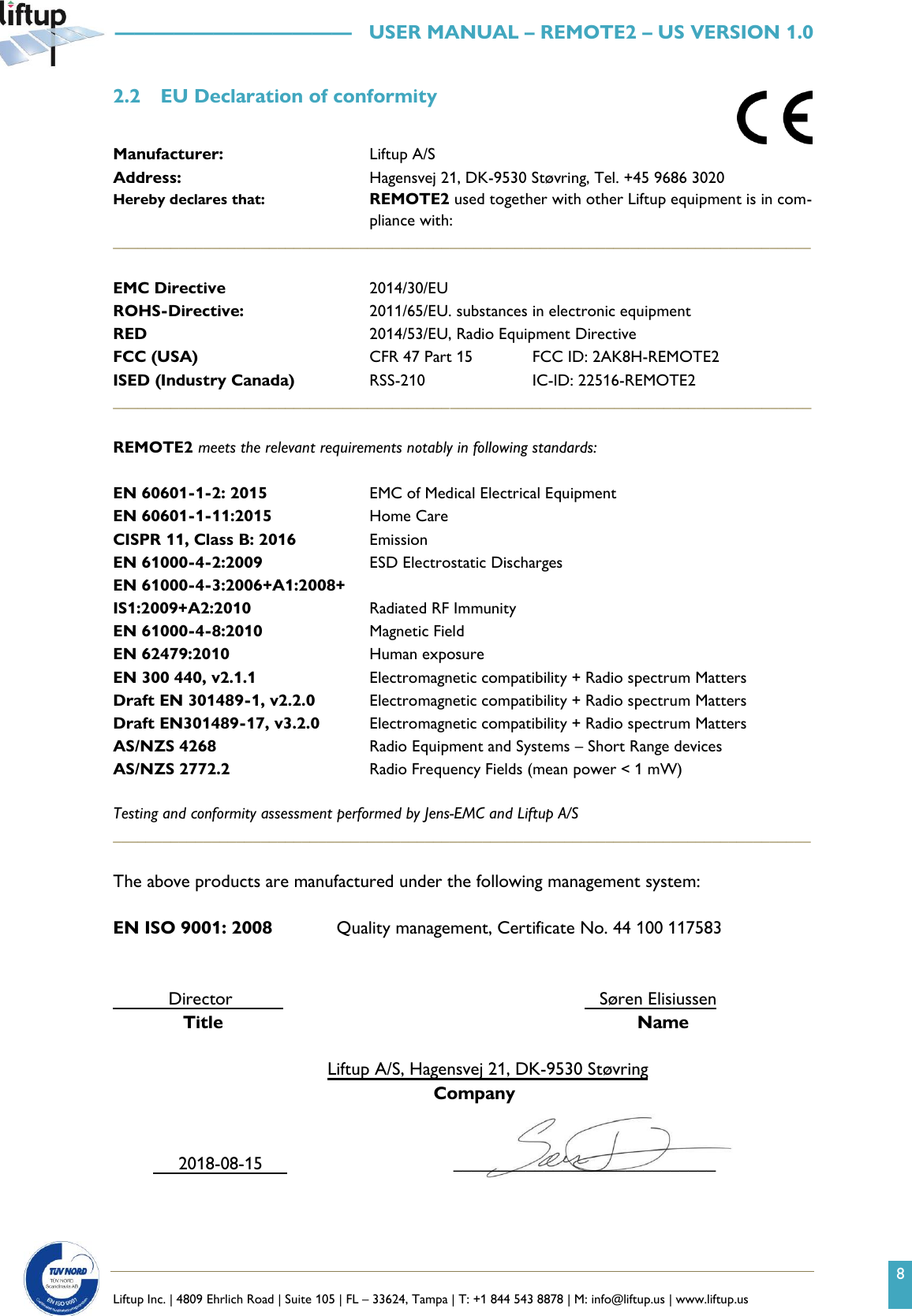 8   Liftup Inc. | 4809 Ehrlich Road | Suite 105 | FL &ndash; 33624, Tampa | T: +1 844 543 8878 | M: info@liftup.us | www.liftup.us   &mdash;&mdash;&mdash;&mdash;&mdash;&mdash;&mdash;&mdash;&mdash;&mdash;&mdash;&mdash;   USER MANUAL &ndash; REMOTE2 &ndash; US VERSION 1.0 2.2 EU Declaration of conformity  Manufacturer:  Liftup A/S Address:  Hagensvej 21, DK-9530 St&oslash;vring, Tel. +45 9686 3020 Hereby declares that:     REMOTE2 used together with other Liftup equipment is in com-pliance with: _____________________________________________________________________________________  EMC Directive  2014/30/EU ROHS-Directive:  2011/65/EU. substances in electronic equipment RED  2014/53/EU, Radio Equipment Directive FCC (USA)  CFR 47 Part 15  FCC ID: 2AK8H-REMOTE2 ISED (Industry Canada)  RSS-210 IC-ID: 22516-REMOTE2 _____________________________________________________________________________________  REMOTE2 meets the relevant requirements notably in following standards:  EN 60601-1-2: 2015  EMC of Medical Electrical Equipment EN 60601-1-11:2015  Home Care CISPR 11, Class B: 2016  Emission EN 61000-4-2:2009 ESD Electrostatic Discharges EN 61000-4-3:2006+A1:2008+ IS1:2009+A2:2010  Radiated RF Immunity EN 61000-4-8:2010 Magnetic Field EN 62479:2010  Human exposure EN 300 440, v2.1.1  Electromagnetic compatibility + Radio spectrum Matters  Draft EN 301489-1, v2.2.0  Electromagnetic compatibility + Radio spectrum Matters Draft EN301489-17, v3.2.0  Electromagnetic compatibility + Radio spectrum Matters  AS/NZS 4268  Radio Equipment and Systems &ndash; Short Range devices AS/NZS 2772.2  Radio Frequency Fields (mean power < 1 mW)  Testing and conformity assessment performed by Jens-EMC and Liftup A/S _____________________________________________________________________________________  The above products are manufactured under the following management system:  EN ISO 9001: 2008    Quality management, Certificate No. 44 100 117583              Director                  S&oslash;ren Elisiussen        Title          Name  Liftup A/S, Hagensvej 21, DK-9530 St&oslash;vring                                    Company           2018-08-15                   _____________________________   