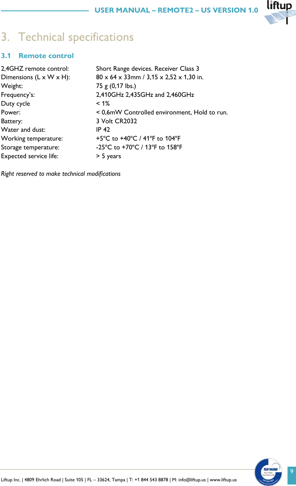   Liftup Inc. | 4809 Ehrlich Road | Suite 105 | FL &ndash; 33624, Tampa | T: +1 844 543 8878 | M: info@liftup.us | www.liftup.us    &mdash;&mdash;&mdash;&mdash;&mdash;&mdash;&mdash;&mdash;&mdash;&mdash;&mdash;&mdash;   USER MANUAL &ndash; REMOTE2 &ndash; US VERSION 1.0 9 3. Technical specifications 3.1 Remote control  2,4GHZ remote control:  Short Range devices. Receiver Class 3  Dimensions (L x W x H):   80 x 64 x 33mm / 3,15 x 2,52 x 1,30 in.  Weight:   75 g (0,17 lbs.)  Frequency&rsquo;s:   2,410GHz 2,435GHz and 2,460GHz Duty cycle   < 1%  Power:   < 0,6mW Controlled environment, Hold to run.  Battery:   3 Volt CR2032  Water and dust:   IP 42  Working temperature:   +5&ordm;C to +40&ordm;C / 41&ordm;F to 104&ordm;F  Storage temperature:   -25&ordm;C to +70&ordm;C / 13&ordm;F to 158&ordm;F  Expected service life:   > 5 years   Right reserved to make technical modifications     