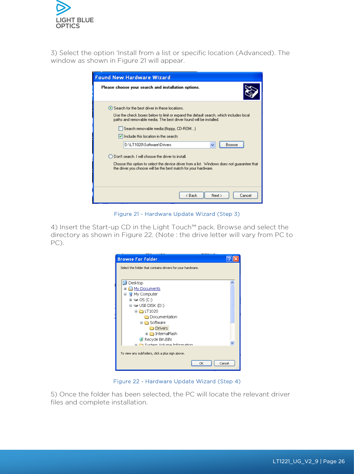    3) Select the option ‘Install from a list or specific location (Advanced). The  window as shown in Figure 21 will appear.  Figure 21 - Hardware Update Wizard (Step 3) 4) Insert the Start-up CD in the Light Touch™ pack. Browse and select the directory as shown in Figure 22. (Note : the drive letter will vary from PC to PC).   Figure 22 - Hardware Update Wizard (Step 4) 5) Once the folder has been selected, the PC will locate the relevant driver files and complete installation.  bbb Light Touch LT1020 – User Guide v1.1 – Application Release C1.0.0 | Page 26LT1221_UG_V2_9| Page 26