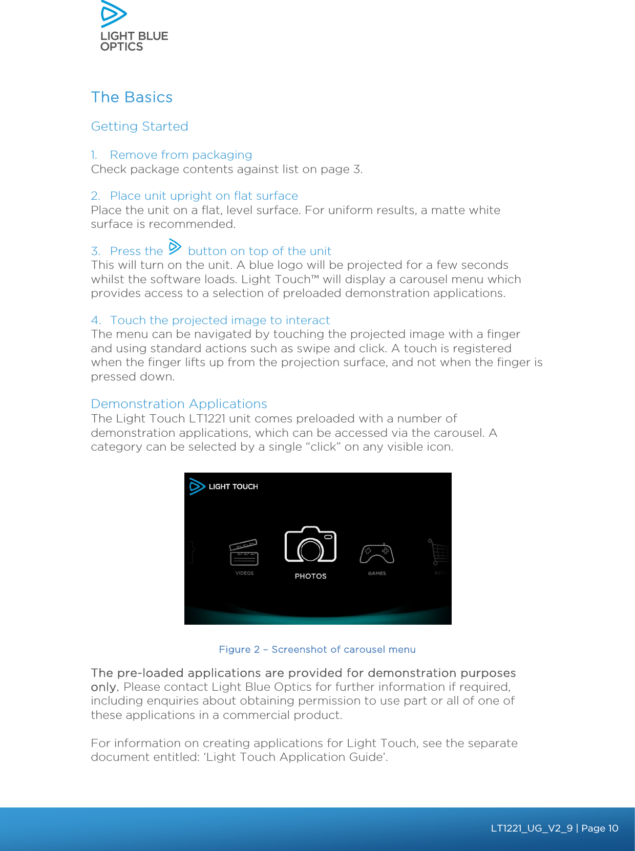    The Basics Getting Started  1. Remove from packaging Check package contents against list on page 3. 2. Place unit upright on flat surface Place the unit on a flat, level surface. For uniform results, a matte white surface is recommended. 3. Press the       button on top of the unit This will turn on the unit. A blue logo will be projected for a few seconds whilst the software loads. Light Touch™ will display a carousel menu which provides access to a selection of preloaded demonstration applications.  4. Touch the projected image to interact The menu can be navigated by touching the projected image with a finger and using standard actions such as swipe and click. A touch is registered when the finger lifts up from the projection surface, and not when the finger is pressed down. Demonstration Applications The Light Touch LT1221 unit comes preloaded with a number of demonstration applications, which can be accessed via the carousel. A category can be selected by a single “click” on any visible icon.   Figure 2 – Screenshot of carousel menu The pre-loaded applications are provided for demonstration purposes only. Please contact Light Blue Optics for further information if required, including enquiries about obtaining permission to use part or all of one of these applications in a commercial product.   For information on creating applications for Light Touch, see the separate document entitled: ‘Light Touch Application Guide’.  bbb Light Touch LT1020 – User Guide v1.1 – Application Release C1.0.0 | Page 10LT1221_UG_V2_9| Page 10