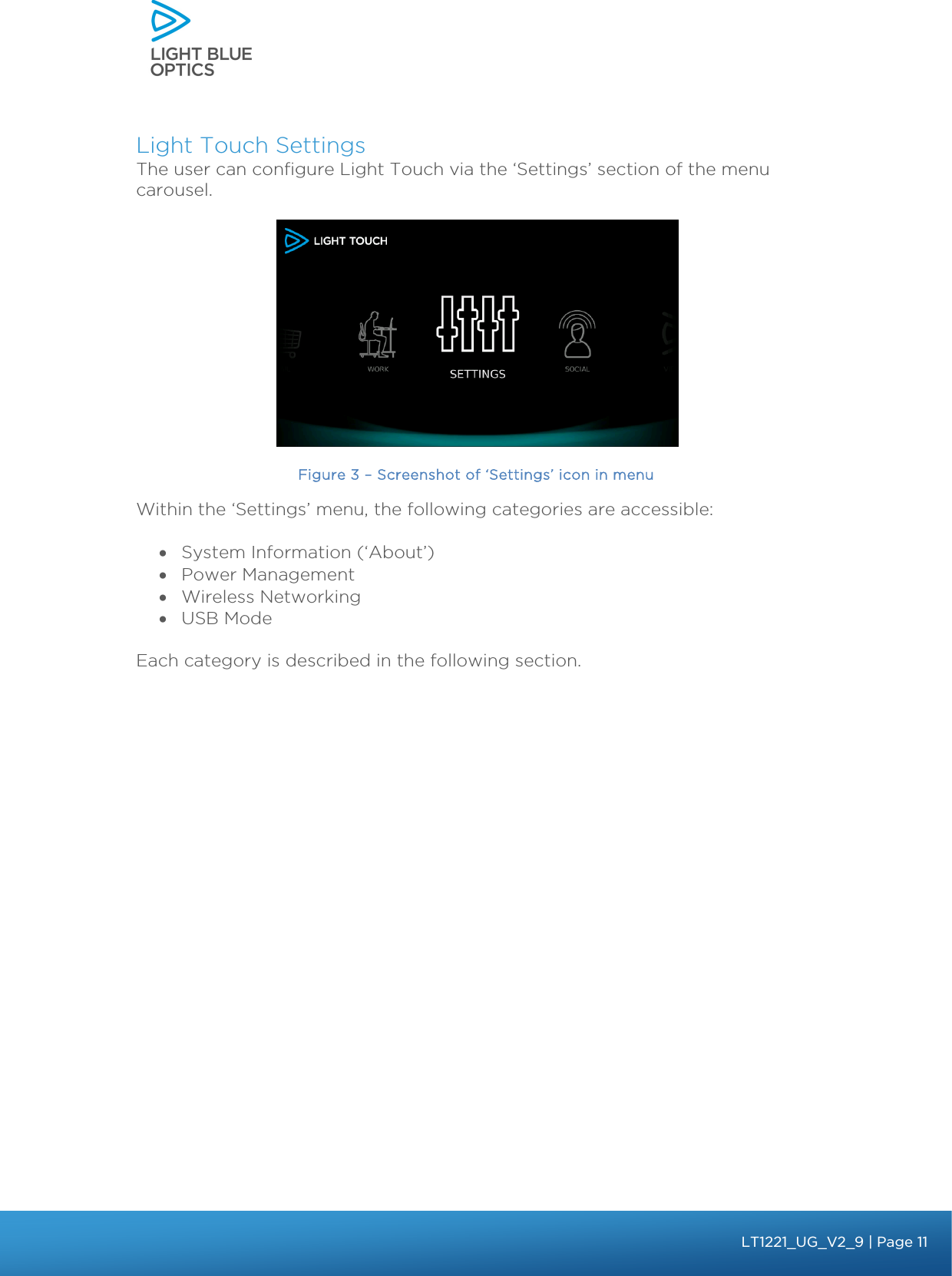    Light Touch Settings The user can configure Light Touch via the ‘Settings’ section of the menu carousel.   Figure 3 – Screenshot of ‘Settings’ icon in menu Within the ‘Settings’ menu, the following categories are accessible:  • System Information (‘About’) • Power Management • Wireless Networking • USB Mode  Each category is described in the following section.   bbb Light Touch LT1020 – User Guide v1.1 – Application Release C1.0.0 | Page 11LT1221_UG_V2_9| Page 11