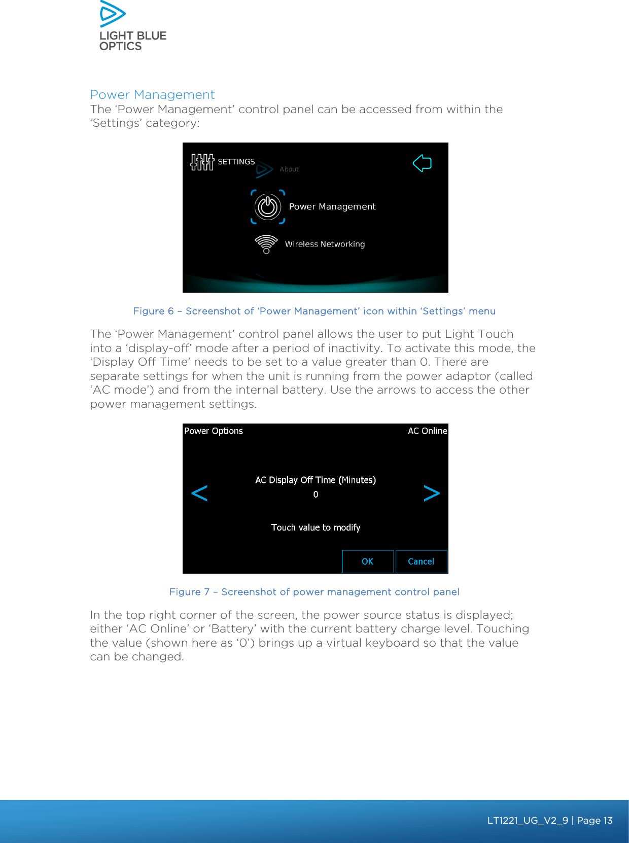    Power Management The ‘Power Management’ control panel can be accessed from within the ‘Settings’ category:  Figure 6 – Screenshot of ‘Power Management’ icon within ‘Settings’ menu The ‘Power Management’ control panel allows the user to put Light Touch into a ‘display-off’ mode after a period of inactivity. To activate this mode, the ‘Display Off Time’ needs to be set to a value greater than 0. There are separate settings for when the unit is running from the power adaptor (called ‘AC mode’) and from the internal battery. Use the arrows to access the other power management settings.  Figure 7 – Screenshot of power management control panel In the top right corner of the screen, the power source status is displayed; either ‘AC Online’ or ‘Battery’ with the current battery charge level. Touching the value (shown here as ‘0’) brings up a virtual keyboard so that the value can be changed.    bbb Light Touch LT1020 – User Guide v1.1 – Application Release C1.0.0 | Page 13LT1221_UG_V2_9| Page 13