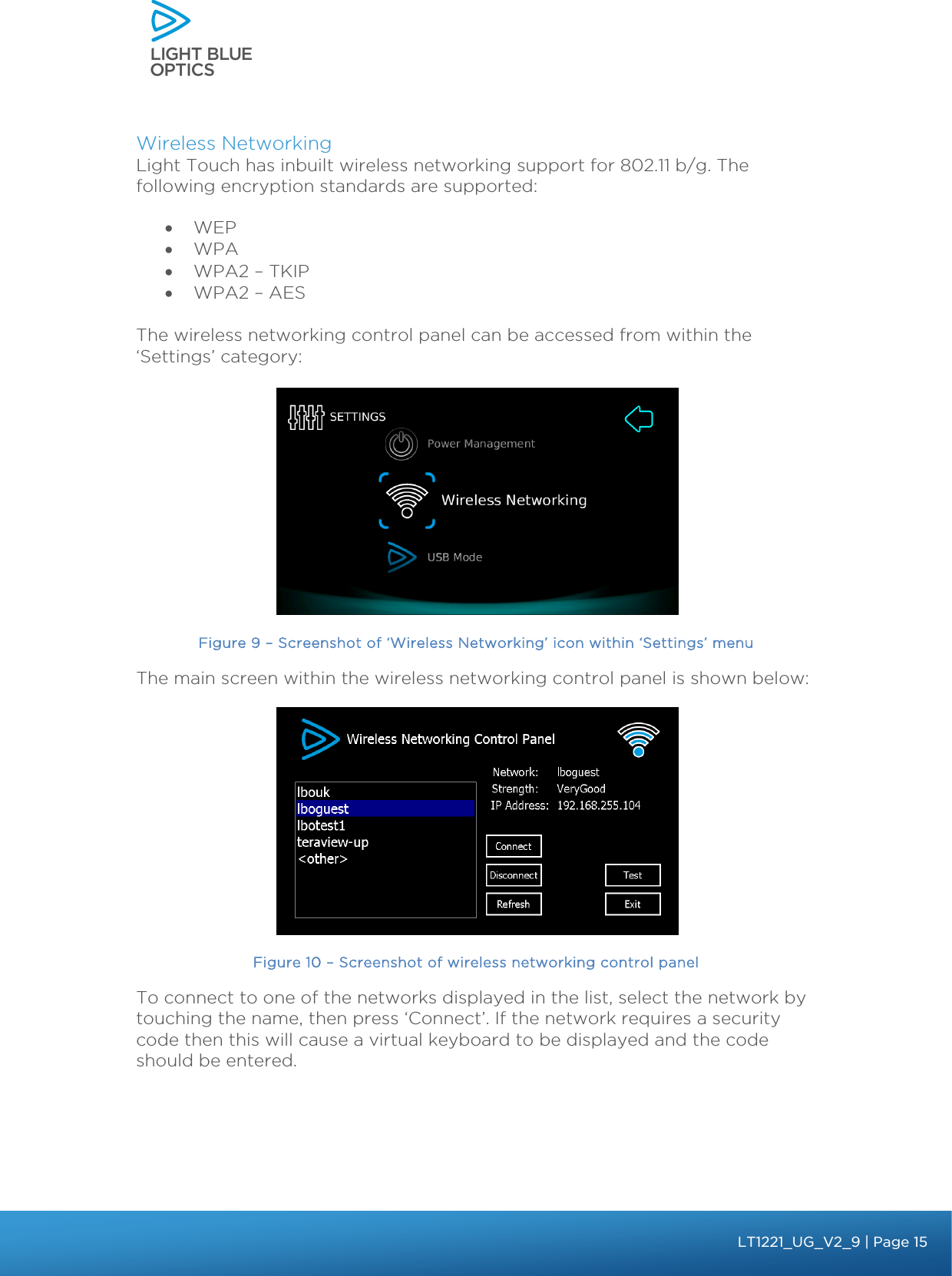    Wireless Networking Light Touch has inbuilt wireless networking support for 802.11 b/g. The following encryption standards are supported: • WEP • WPA • WPA2 – TKIP • WPA2 – AES  The wireless networking control panel can be accessed from within the ‘Settings’ category:   Figure 9 – Screenshot of ‘Wireless Networking’ icon within ‘Settings’ menu The main screen within the wireless networking control panel is shown below:  Figure 10 – Screenshot of wireless networking control panel To connect to one of the networks displayed in the list, select the network by touching the name, then press ‘Connect’. If the network requires a security code then this will cause a virtual keyboard to be displayed and the code should be entered.    bbb Light Touch LT1020 – User Guide v1.1 – Application Release C1.0.0 | Page 15LT1221_UG_V2_9| Page 15