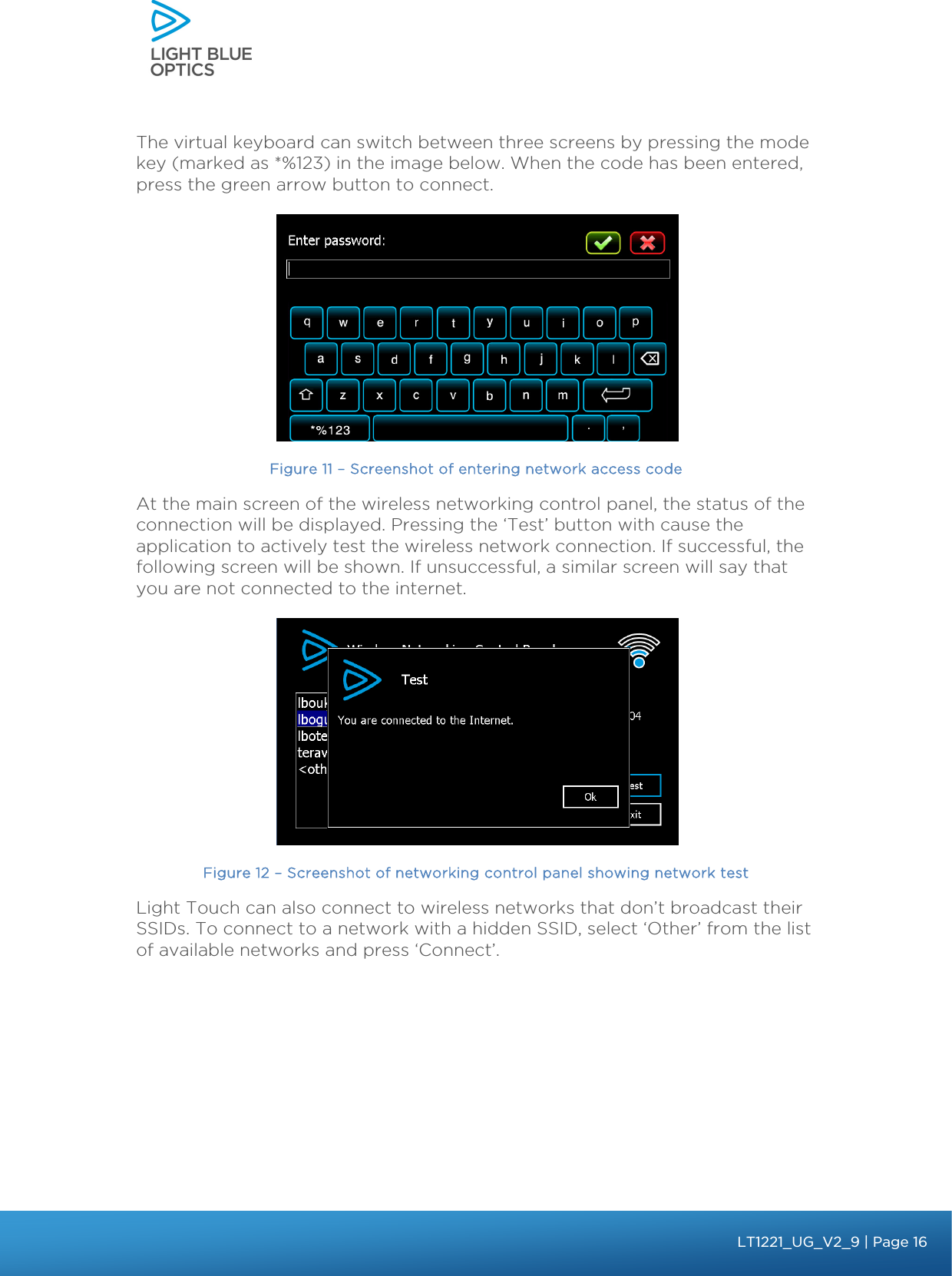    The virtual keyboard can switch between three screens by pressing the mode key (marked as *%123) in the image below. When the code has been entered, press the green arrow button to connect.  Figure 11 – Screenshot of entering network access code At the main screen of the wireless networking control panel, the status of the connection will be displayed. Pressing the ‘Test’ button with cause the application to actively test the wireless network connection. If successful, the following screen will be shown. If unsuccessful, a similar screen will say that you are not connected to the internet.  Figure 12 – Screenshot of networking control panel showing network test Light Touch can also connect to wireless networks that don’t broadcast their SSIDs. To connect to a network with a hidden SSID, select ‘Other’ from the list of available networks and press ‘Connect’.   bbb Light Touch LT1020 – User Guide v1.1 – Application Release C1.0.0 | Page 16LT1221_UG_V2_9| Page 16