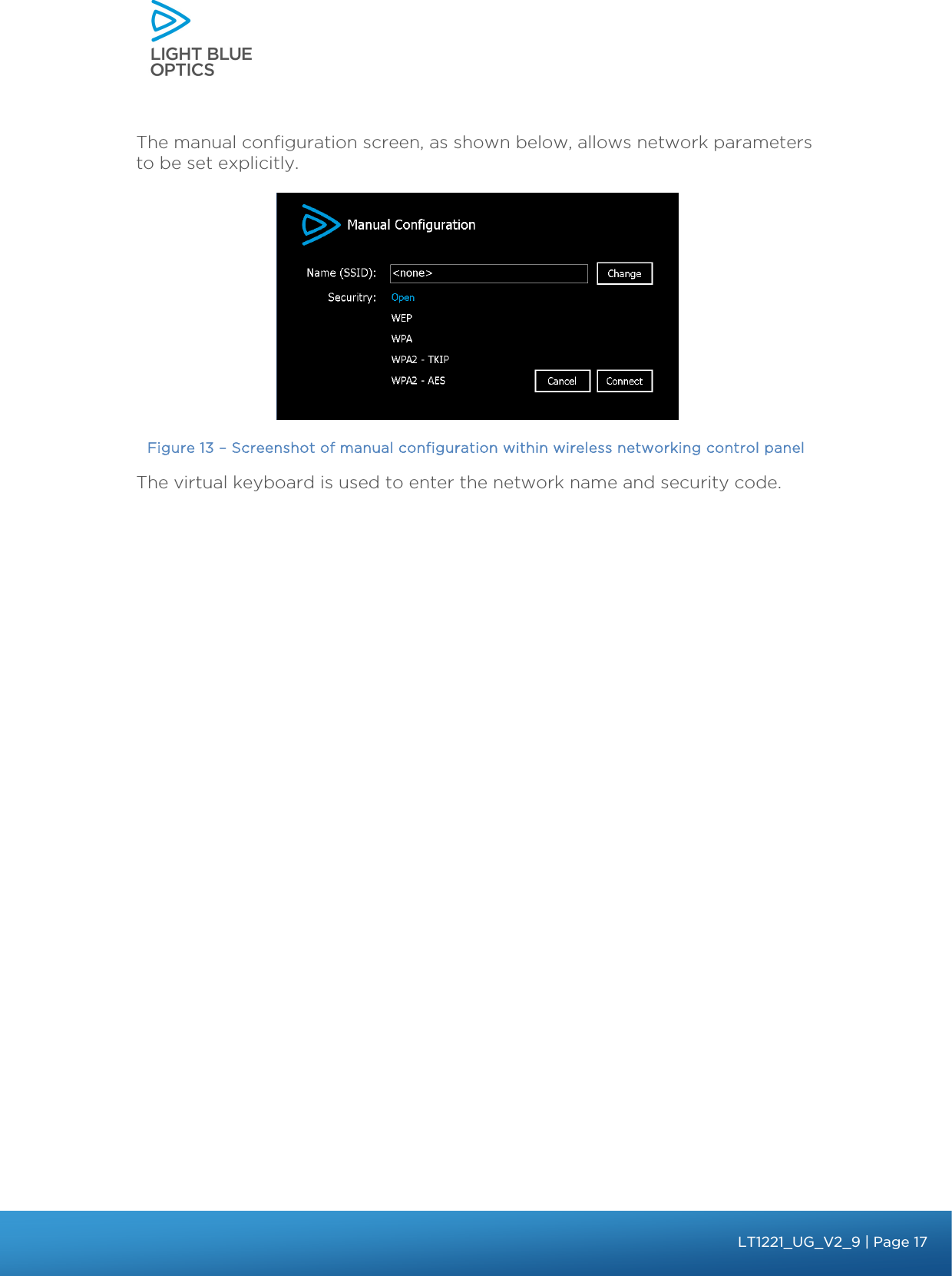    The manual configuration screen, as shown below, allows network parameters to be set explicitly.   Figure 13 – Screenshot of manual configuration within wireless networking control panel The virtual keyboard is used to enter the network name and security code.    bbb Light Touch LT1020 – User Guide v1.1 – Application Release C1.0.0 | Page 17LT1221_UG_V2_9| Page 17