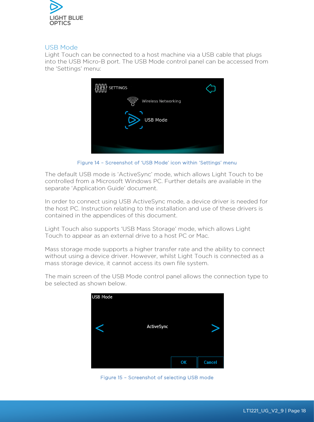    USB Mode Light Touch can be connected to a host machine via a USB cable that plugs into the USB Micro-B port. The USB Mode control panel can be accessed from the ‘Settings’ menu:  Figure 14 – Screenshot of ‘USB Mode’ icon within ‘Settings’ menu The default USB mode is ‘ActiveSync’ mode, which allows Light Touch to be controlled from a Microsoft Windows PC. Further details are available in the separate ‘Application Guide’ document.  In order to connect using USB ActiveSync mode, a device driver is needed for the host PC. Instruction relating to the installation and use of these drivers is contained in the appendices of this document. Light Touch also supports ‘USB Mass Storage’ mode, which allows Light Touch to appear as an external drive to a host PC or Mac.  Mass storage mode supports a higher transfer rate and the ability to connect without using a device driver. However, whilst Light Touch is connected as a mass storage device, it cannot access its own file system.  The main screen of the USB Mode control panel allows the connection type to be selected as shown below.  Figure 15 – Screenshot of selecting USB mode bbb Light Touch LT1020 – User Guide v1.1 – Application Release C1.0.0 | Page 18LT1221_UG_V2_9| Page 18