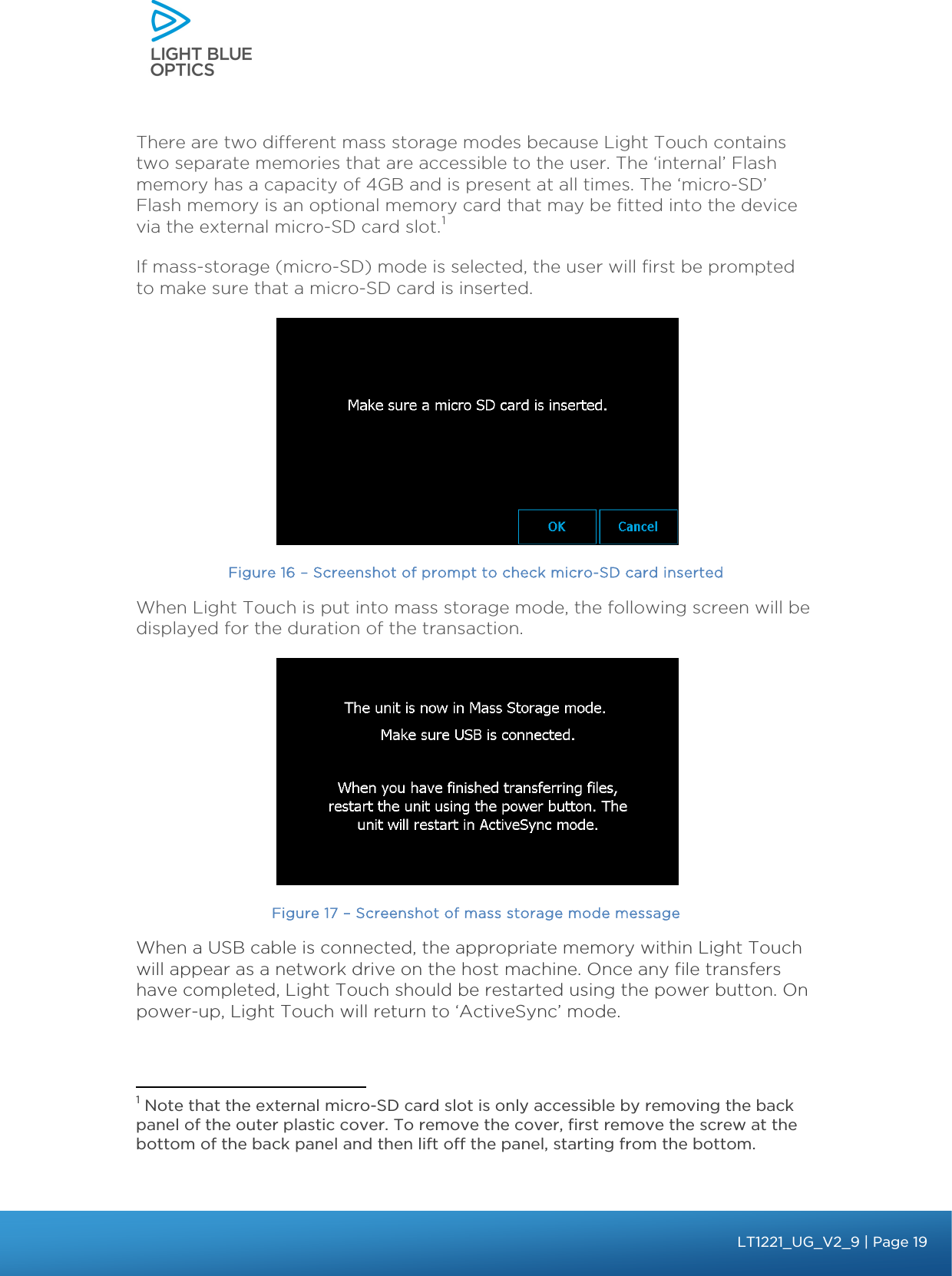   bbb Light Touch LT1020 – User Guide v1.1 – Application Release C1.0.0 | Page 19LT1221_UG_V2_9| Page 19There are two different mass storage modes because Light Touch contains two separate memories that are accessible to the user. The ‘internal’ Flash memory has a capacity of 4GB and is present at all times. The ‘micro-SD’ Flash memory is an optional memory card that may be fitted into the device via the external micro-SD card slot.1  If mass-storage (micro-SD) mode is selected, the user will first be prompted to make sure that a micro-SD card is inserted.  Figure 16 – Screenshot of prompt to check micro-SD card inserted When Light Touch is put into mass storage mode, the following screen will be displayed for the duration of the transaction.    Figure 17 – Screenshot of mass storage mode message When a USB cable is connected, the appropriate memory within Light Touch will appear as a network drive on the host machine. Once any file transfers have completed, Light Touch should be restarted using the power button. On power-up, Light Touch will return to ‘ActiveSync’ mode.                                               1 Note that the external micro-SD card slot is only accessible by removing the back panel of the outer plastic cover. To remove the cover, first remove the screw at the bottom of the back panel and then lift off the panel, starting from the bottom. 