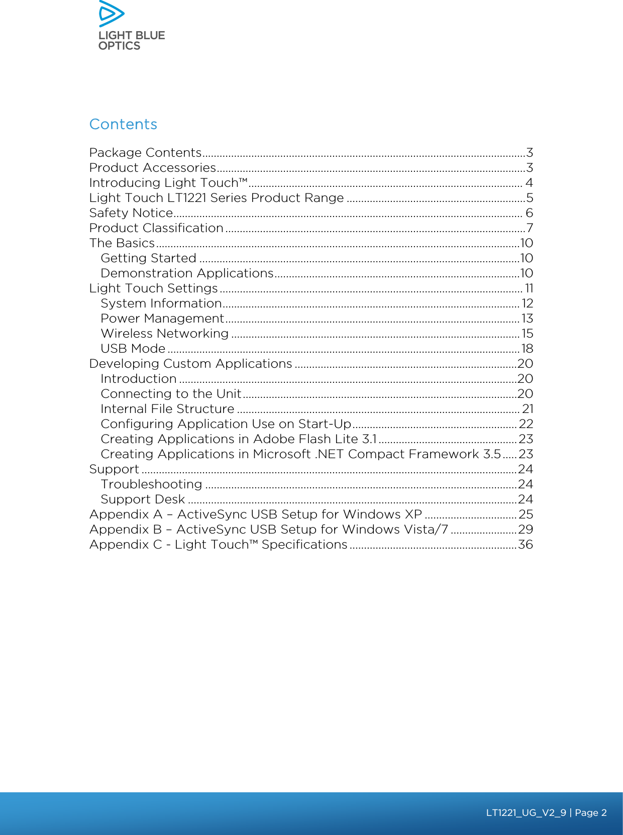     Contents Package Contents ................................................................................................................ 3 Product Accessories ........................................................................................................... 3 Introducing Light Touch™ ............................................................................................... 4 Light Touch LT1221 Series Product Range .............................................................. 5 Safety Notice ......................................................................................................................... 6 Product Classification ........................................................................................................ 7 The Basics .............................................................................................................................. 10 Getting Started ............................................................................................................... 10 Demonstration Applications ..................................................................................... 10 Light Touch Settings ......................................................................................................... 11 System Information ....................................................................................................... 12 Power Management ...................................................................................................... 13 Wireless Networking .................................................................................................... 15 USB Mode .......................................................................................................................... 18 Developing Custom Applications ............................................................................. 20 Introduction ..................................................................................................................... 20 Connecting to the Unit ............................................................................................... 20 Internal File Structure .................................................................................................. 21 Configuring Application Use on Start-Up ......................................................... 22 Creating Applications in Adobe Flash Lite 3.1 ................................................ 23 Creating Applications in Microsoft .NET Compact Framework 3.5 ..... 23 Support .................................................................................................................................. 24 Troubleshooting ............................................................................................................ 24 Support Desk .................................................................................................................. 24 Appendix A – ActiveSync USB Setup for Windows XP ................................ 25 Appendix B – ActiveSync USB Setup for Windows Vista/7 ....................... 29 Appendix C - Light Touch™ Specifications .......................................................... 36    bbb Light Touch LT1020 – User Guide v1.1 – Application Release C1.0.0 | Page 2LT1221_UG_V2_9 | Page 2