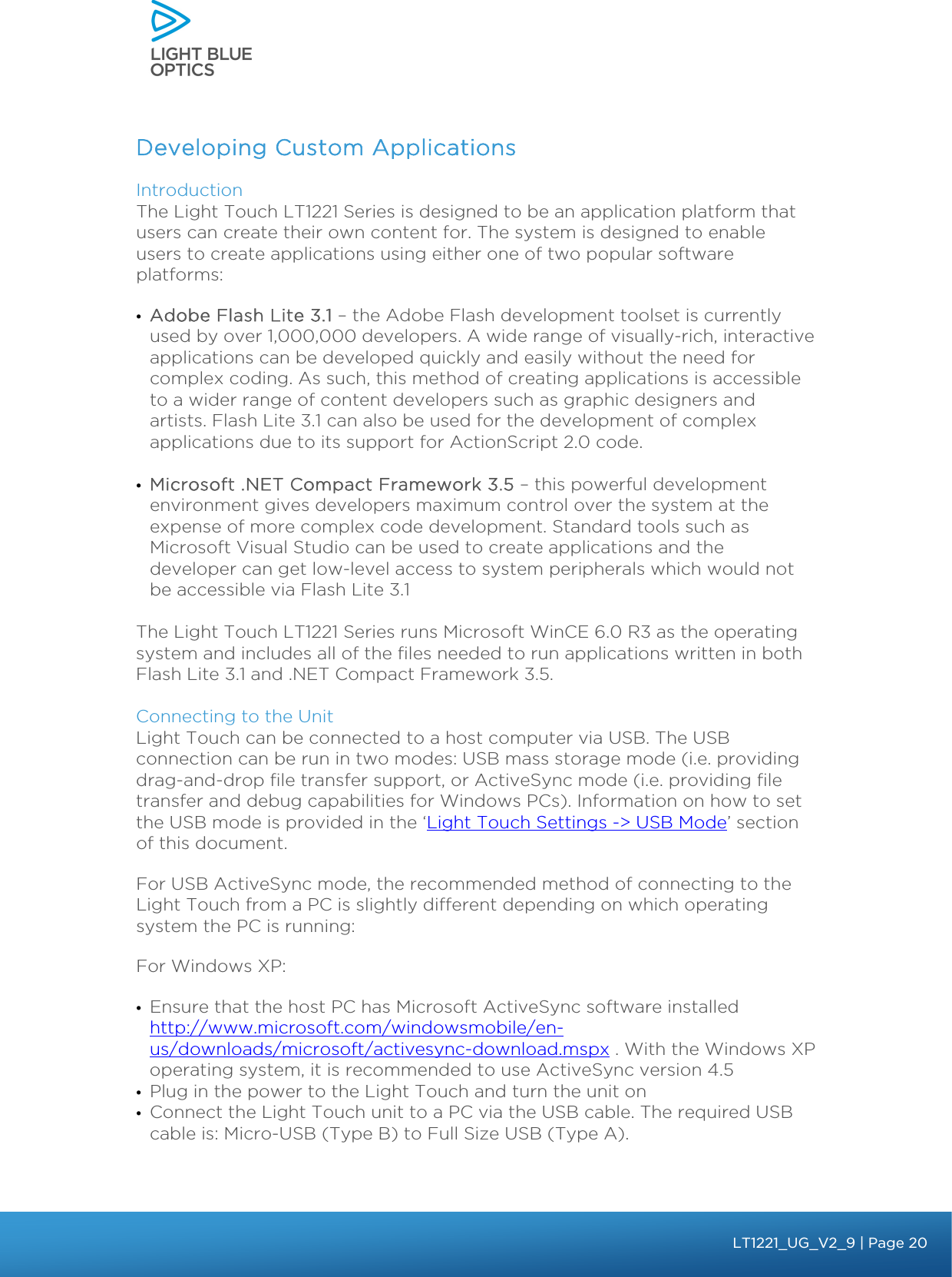    Developing Custom Applications Introduction  The Light Touch LT1221 Series is designed to be an application platform that users can create their own content for. The system is designed to enable users to create applications using either one of two popular software platforms: • Adobe Flash Lite 3.1 – the Adobe Flash development toolset is currently used by over 1,000,000 developers. A wide range of visually-rich, interactive applications can be developed quickly and easily without the need for complex coding. As such, this method of creating applications is accessible to a wider range of content developers such as graphic designers and artists. Flash Lite 3.1 can also be used for the development of complex applications due to its support for ActionScript 2.0 code.     • Microsoft .NET Compact Framework 3.5 – this powerful development environment gives developers maximum control over the system at the expense of more complex code development. Standard tools such as Microsoft Visual Studio can be used to create applications and the developer can get low-level access to system peripherals which would not be accessible via Flash Lite 3.1   The Light Touch LT1221 Series runs Microsoft WinCE 6.0 R3 as the operating system and includes all of the files needed to run applications written in both Flash Lite 3.1 and .NET Compact Framework 3.5.  Connecting to the Unit  Light Touch can be connected to a host computer via USB. The USB connection can be run in two modes: USB mass storage mode (i.e. providing drag-and-drop file transfer support, or ActiveSync mode (i.e. providing file transfer and debug capabilities for Windows PCs). Information on how to set the USB mode is provided in the ‘Light Touch Settings -&gt; USB Mode’ section of this document. For USB ActiveSync mode, the recommended method of connecting to the Light Touch from a PC is slightly different depending on which operating system the PC is running: For Windows XP: • Ensure that the host PC has Microsoft ActiveSync software installed http://www.microsoft.com/windowsmobile/en-us/downloads/microsoft/activesync-download.mspx . With the Windows XP operating system, it is recommended to use ActiveSync version 4.5 • Plug in the power to the Light Touch and turn the unit on • Connect the Light Touch unit to a PC via the USB cable. The required USB cable is: Micro-USB (Type B) to Full Size USB (Type A). bbb Light Touch LT1020 – User Guide v1.1 – Application Release C1.0.0 | Page 20LT1221_UG_V2_9| Page 20