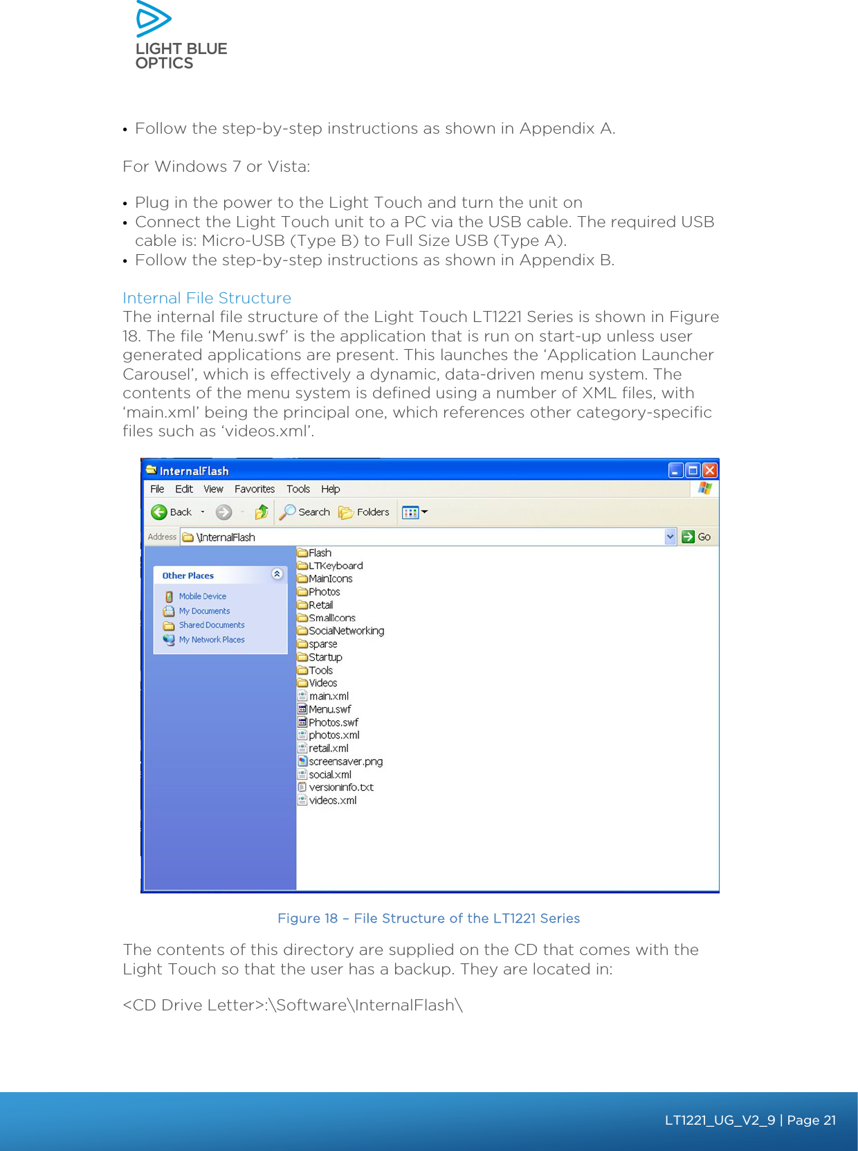    • Follow the step-by-step instructions as shown in Appendix A.  For Windows 7 or Vista: • Plug in the power to the Light Touch and turn the unit on • Connect the Light Touch unit to a PC via the USB cable. The required USB cable is: Micro-USB (Type B) to Full Size USB (Type A). • Follow the step-by-step instructions as shown in Appendix B.  Internal File Structure The internal file structure of the Light Touch LT1221 Series is shown in Figure 18. The file ‘Menu.swf’ is the application that is run on start-up unless user generated applications are present. This launches the ‘Application Launcher Carousel’, which is effectively a dynamic, data-driven menu system. The contents of the menu system is defined using a number of XML files, with ‘main.xml’ being the principal one, which references other category-specific files such as ‘videos.xml’.    Figure 18 – File Structure of the LT1221 Series The contents of this directory are supplied on the CD that comes with the Light Touch so that the user has a backup. They are located in: &lt;CD Drive Letter&gt;:\Software\InternalFlash\  bbb Light Touch LT1020 – User Guide v1.1 – Application Release C1.0.0 | Page 21LT1221_UG_V2_9| Page 21