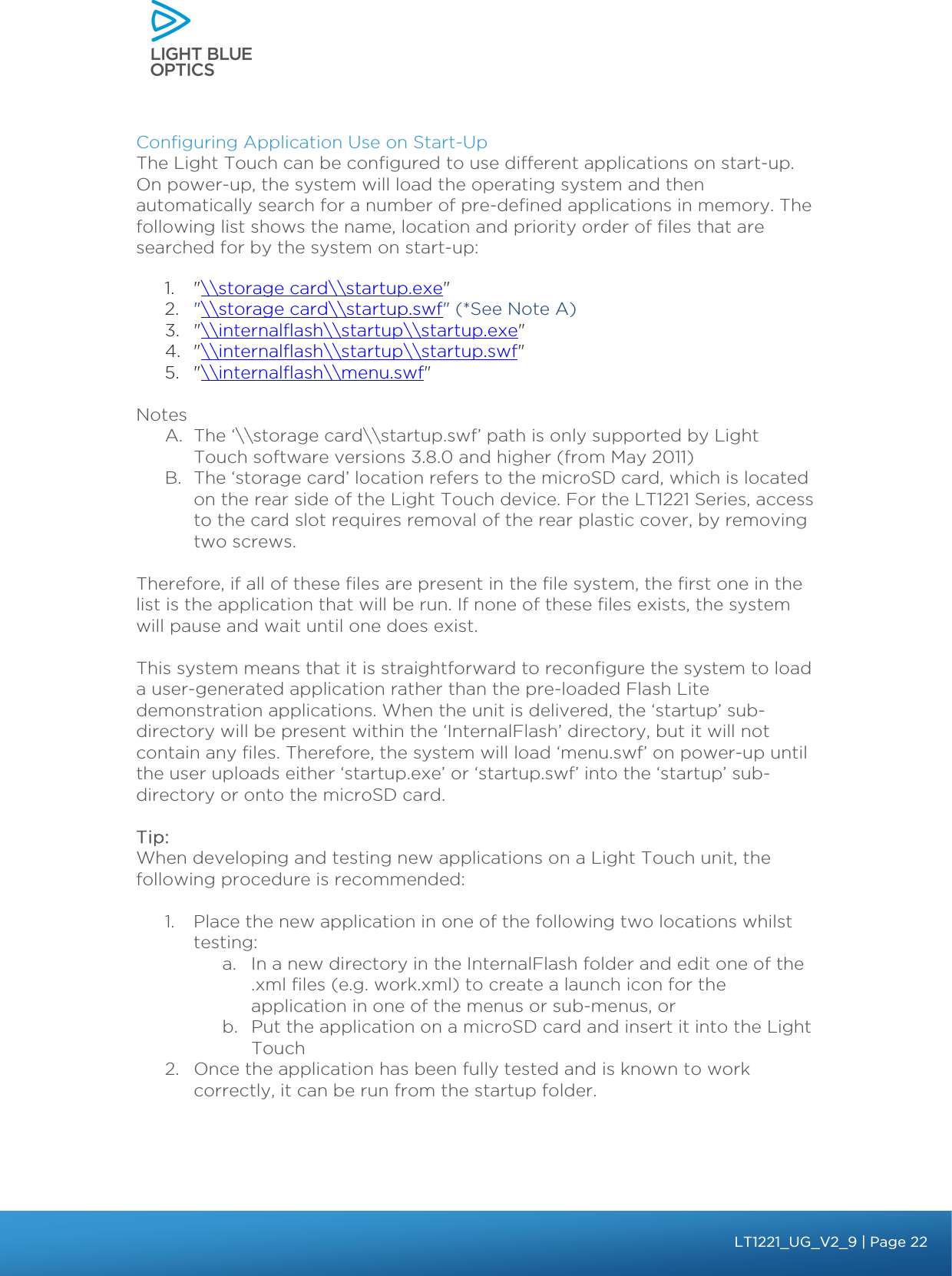    Configuring Application Use on Start-Up The Light Touch can be configured to use different applications on start-up. On power-up, the system will load the operating system and then automatically search for a number of pre-defined applications in memory. The following list shows the name, location and priority order of files that are searched for by the system on start-up:  1. &quot;\\storage card\\startup.exe&quot; 2. &quot;\\storage card\\startup.swf&quot; (*See Note A)  3. &quot;\\internalflash\\startup\\startup.exe&quot; 4. &quot;\\internalflash\\startup\\startup.swf&quot; 5. &quot;\\internalflash\\menu.swf&quot;  Notes A. The ‘\\storage card\\startup.swf’ path is only supported by Light Touch software versions 3.8.0 and higher (from May 2011) B. The ‘storage card’ location refers to the microSD card, which is located on the rear side of the Light Touch device. For the LT1221 Series, access to the card slot requires removal of the rear plastic cover, by removing two screws.    Therefore, if all of these files are present in the file system, the first one in the list is the application that will be run. If none of these files exists, the system will pause and wait until one does exist.  This system means that it is straightforward to reconfigure the system to load a user-generated application rather than the pre-loaded Flash Lite demonstration applications. When the unit is delivered, the ‘startup’ sub-directory will be present within the ‘InternalFlash’ directory, but it will not contain any files. Therefore, the system will load ‘menu.swf’ on power-up until the user uploads either ‘startup.exe’ or ‘startup.swf’ into the ‘startup’ sub-directory or onto the microSD card.  Tip: When developing and testing new applications on a Light Touch unit, the following procedure is recommended:  1. Place the new application in one of the following two locations whilst testing: a. In a new directory in the InternalFlash folder and edit one of the .xml files (e.g. work.xml) to create a launch icon for the application in one of the menus or sub-menus, or b. Put the application on a microSD card and insert it into the Light Touch  2. Once the application has been fully tested and is known to work correctly, it can be run from the startup folder.    bbb Light Touch LT1020 – User Guide v1.1 – Application Release C1.0.0 | Page 22LT1221_UG_V2_9| Page 22