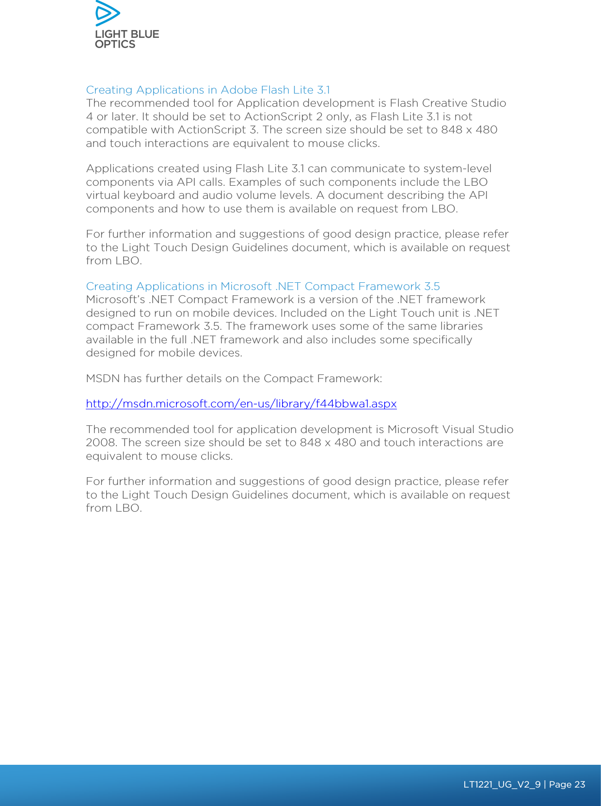    Creating Applications in Adobe Flash Lite 3.1 The recommended tool for Application development is Flash Creative Studio 4 or later. It should be set to ActionScript 2 only, as Flash Lite 3.1 is not compatible with ActionScript 3. The screen size should be set to 848 x 480 and touch interactions are equivalent to mouse clicks.  Applications created using Flash Lite 3.1 can communicate to system-level components via API calls. Examples of such components include the LBO virtual keyboard and audio volume levels. A document describing the API components and how to use them is available on request from LBO. For further information and suggestions of good design practice, please refer to the Light Touch Design Guidelines document, which is available on request from LBO. Creating Applications in Microsoft .NET Compact Framework 3.5 Microsoft’s .NET Compact Framework is a version of the .NET framework designed to run on mobile devices. Included on the Light Touch unit is .NET compact Framework 3.5. The framework uses some of the same libraries available in the full .NET framework and also includes some specifically designed for mobile devices. MSDN has further details on the Compact Framework: http://msdn.microsoft.com/en-us/library/f44bbwa1.aspx The recommended tool for application development is Microsoft Visual Studio 2008. The screen size should be set to 848 x 480 and touch interactions are equivalent to mouse clicks. For further information and suggestions of good design practice, please refer to the Light Touch Design Guidelines document, which is available on request from LBO.   bbb Light Touch LT1020 – User Guide v1.1 – Application Release C1.0.0 | Page 23LT1221_UG_V2_9| Page 23