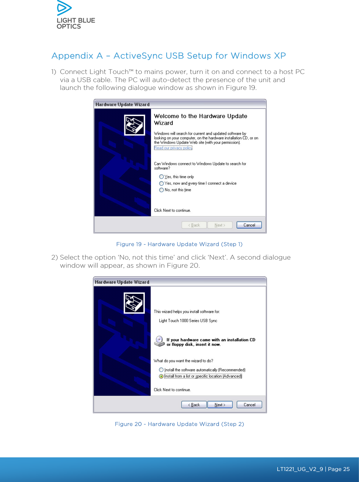    Appendix A – ActiveSync USB Setup for Windows XP 1) Connect Light Touch™ to mains power, turn it on and connect to a host PC via a USB cable. The PC will auto-detect the presence of the unit and launch the following dialogue window as shown in Figure 19.  Figure 19 - Hardware Update Wizard (Step 1) 2) Select the option ‘No, not this time’ and click ‘Next’. A second dialogue window will appear, as shown in Figure 20.   Figure 20 - Hardware Update Wizard (Step 2) bbb Light Touch LT1020 – User Guide v1.1 – Application Release C1.0.0 | Page 25LT1221_UG_V2_9| Page 25