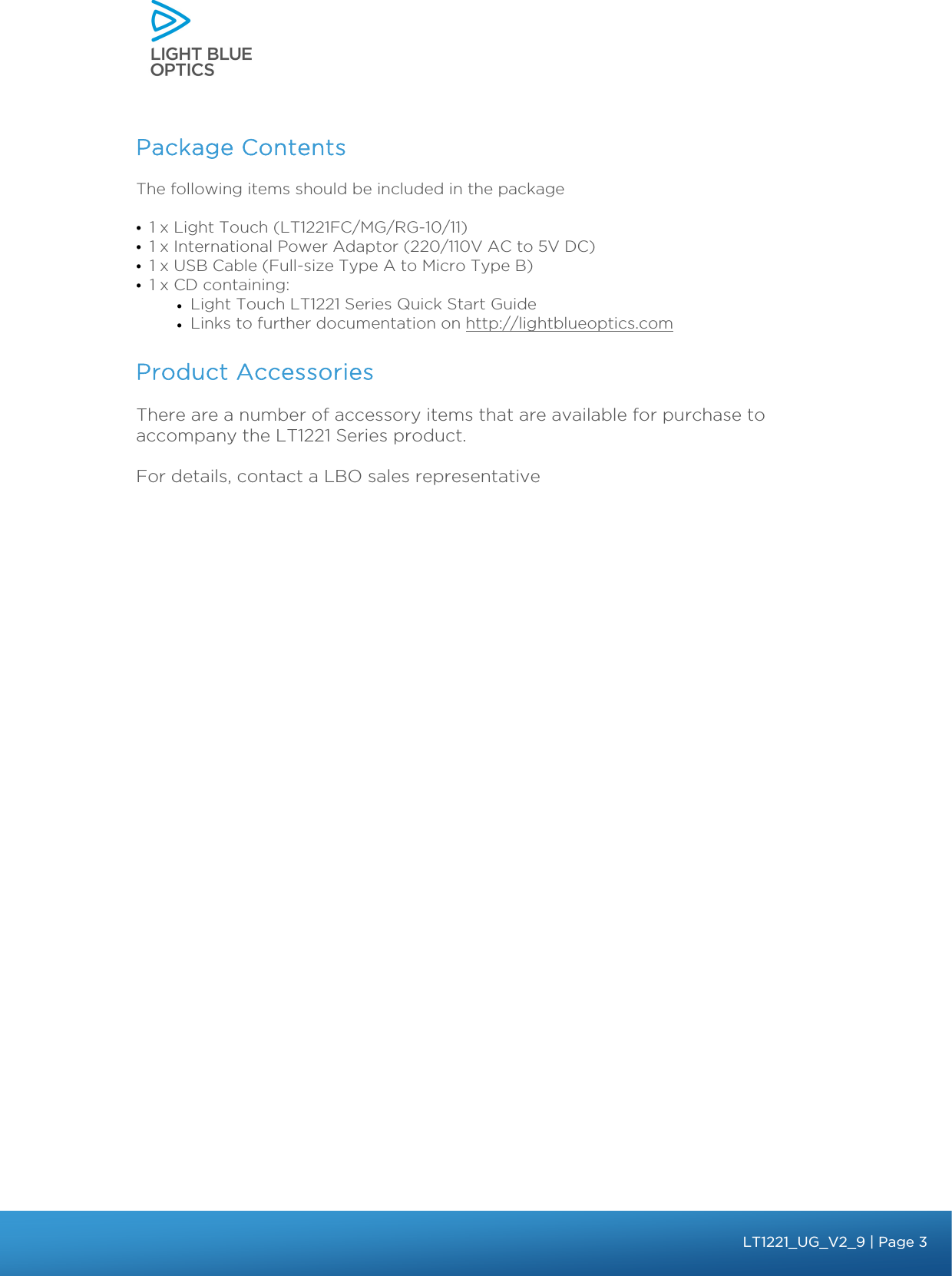    Package Contents  The following items should be included in the package • 1 x Light Touch (LT1221FC/MG/RG-10/11) • 1 x International Power Adaptor (220/110V AC to 5V DC) • 1 x USB Cable (Full-size Type A to Micro Type B) • 1 x CD containing:  • Light Touch LT1221 Series Quick Start Guide • Links to further documentation on http://lightblueoptics.com   Product Accessories There are a number of accessory items that are available for purchase to accompany the LT1221 Series product.  For details, contact a LBO sales representative    bbb Light Touch LT1020 – User Guide v1.1 – Application Release C1.0.0 | Page 3LT1221_UG_V2_9 | Page 3