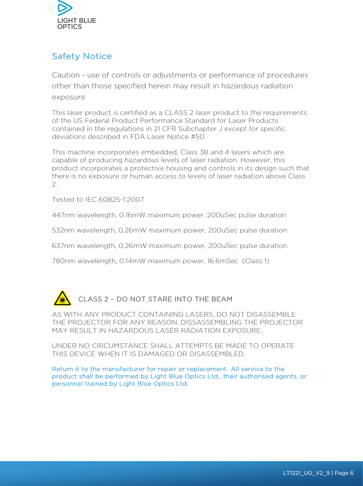    Safety Notice Caution - use of controls or adjustments or performance of procedures other than those specified herein may result in hazardous radiation exposure  This laser product is certified as a CLASS 2 laser product to the requirements of the US Federal Product Performance Standard for Laser Products contained in the regulations in 21 CFR Subchapter J except for specific deviations described in FDA Laser Notice #50.  This machine incorporates embedded, Class 3B and 4 lasers which are capable of producing hazardous levels of laser radiation. However, this product incorporates a protective housing and controls in its design such that there is no exposure or human access to levels of laser radiation above Class 2. Tested to IEC 60825-1:2007 447nm wavelength, 0.16mW maximum power, 200uSec pulse duration 532nm wavelength, 0.26mW maximum power, 200uSec pulse duration 637nm wavelength, 0.26mW maximum power, 200uSec pulse duration 780nm wavelength, 0.14mW maximum power, 16.6mSec  (Class 1)              CLASS 2 – DO NOT STARE INTO THE BEAM  AS WITH ANY PRODUCT CONTAINING LASERS, DO NOT DISASSEMBLE THE PROJECTOR FOR ANY REASON. DISSASSEMBLING THE PROJECTOR MAY RESULT IN HAZARDOUS LASER RADIATION EXPOSURE. UNDER NO CIRCUMSTANCE SHALL ATTEMPTS BE MADE TO OPERATE THIS DEVICE WHEN IT IS DAMAGED OR DISASSEMBLED.  Return it to the manufacturer for repair or replacement. All service to the product shall be performed by Light Blue Optics Ltd., their authorised agents, or personnel trained by Light Blue Optics Ltd.   bbb Light Touch LT1020 – User Guide v1.1 – Application Release C1.0.0 | Page 6LT1221_UG_V2_9 | Page 6