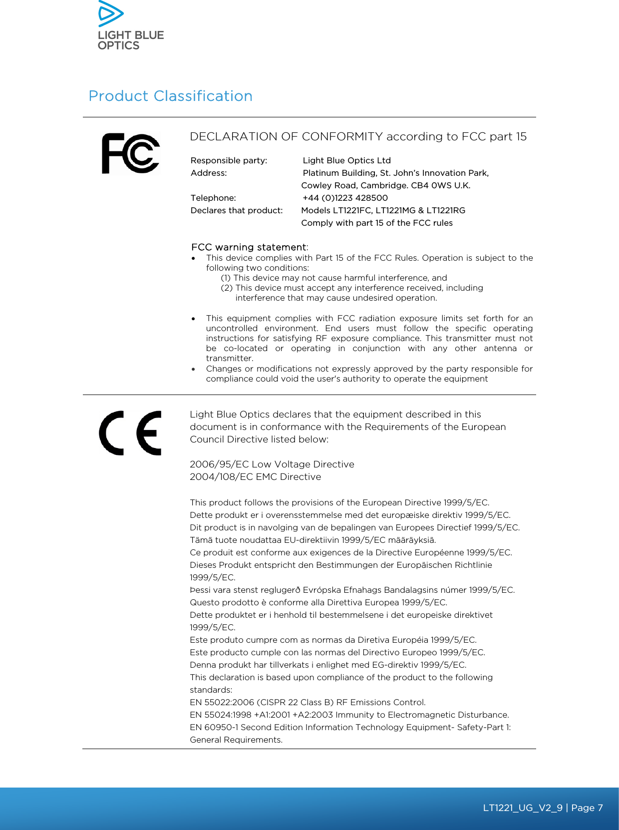    Product Classification  DECLARATION OF CONFORMITY according to FCC part 15          Light Blue Optics declares that the equipment described in this document is in conformance with the Requirements of the European Council Directive listed below:  2006/95/EC Low Voltage Directive 2004/108/EC EMC Directive  This product follows the provisions of the European Directive 1999/5/EC. Dette produkt er i overensstemmelse med det europæiske direktiv 1999/5/EC. Dit product is in navolging van de bepalingen van Europees Directief 1999/5/EC. Tämä tuote noudattaa EU-direktiivin 1999/5/EC määräyksiä. Ce produit est conforme aux exigences de la Directive Européenne 1999/5/EC. Dieses Produkt entspricht den Bestimmungen der Europäischen Richtlinie 1999/5/EC. Þessi vara stenst reglugerð Evrópska Efnahags Bandalagsins númer 1999/5/EC. Questo prodotto è conforme alla Direttiva Europea 1999/5/EC. Dette produktet er i henhold til bestemmelsene i det europeiske direktivet 1999/5/EC. Este produto cumpre com as normas da Diretiva Européia 1999/5/EC. Este producto cumple con las normas del Directivo Europeo 1999/5/EC. Denna produkt har tillverkats i enlighet med EG-direktiv 1999/5/EC. This declaration is based upon compliance of the product to the following standards: EN 55022:2006 (CISPR 22 Class B) RF Emissions Control. EN 55024:1998 +A1:2001 +A2:2003 Immunity to Electromagnetic Disturbance. EN 60950-1 Second Edition Information Technology Equipment- Safety-Part 1: General Requirements. FCC warning statement:• This device complies with Part 15 of the FCC Rules. Operation is subject to the following two conditions:  (1) This device may not cause harmful interference, and (2) This device must accept any interference received, including interference that may cause undesired operation.  • This equipment complies with FCC radiation exposure limits set forth for an uncontrolled environment. End users must follow the specific operating instructions for satisfying RF exposure compliance. This transmitter must not be co-located or operating in conjunction with any other antenna or transmitter.  • Changes or modifications not expressly approved by the party responsible for compliance could void the user&apos;s authority to operate the equipment Responsible party:  Light Blue Optics Ltd Address:   Platinum Building, St. John’s Innovation Park, Cowley Road, Cambridge. CB4 0WS U.K. Telephone:    +44 (0)1223 428500 Declares that product:   Models LT1221FC, LT1221MG &amp; LT1221RG Comply with part 15 of the FCC rules bbb Light Touch LT1020 – User Guide v1.1 – Application Release C1.0.0 | Page 7LT1221_UG_V2_9 | Page 7