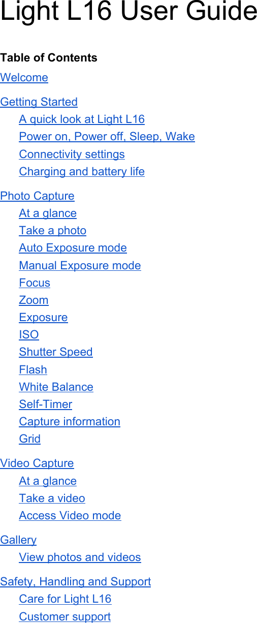 Light L16 User Guide  Table of Contents Welcome Getting Started A quick look at Light L16 Power on, Power off, Sleep, Wake Connectivity settings Charging and battery life Photo Capture At a glance Take a photo Auto Exposure mode Manual Exposure mode Focus Zoom Exposure ISO Shutter Speed Flash White Balance Self-Timer Capture information Grid Video Capture At a glance Take a video Access Video mode Gallery View photos and videos Safety, Handling and Support Care for Light L16 Customer support    